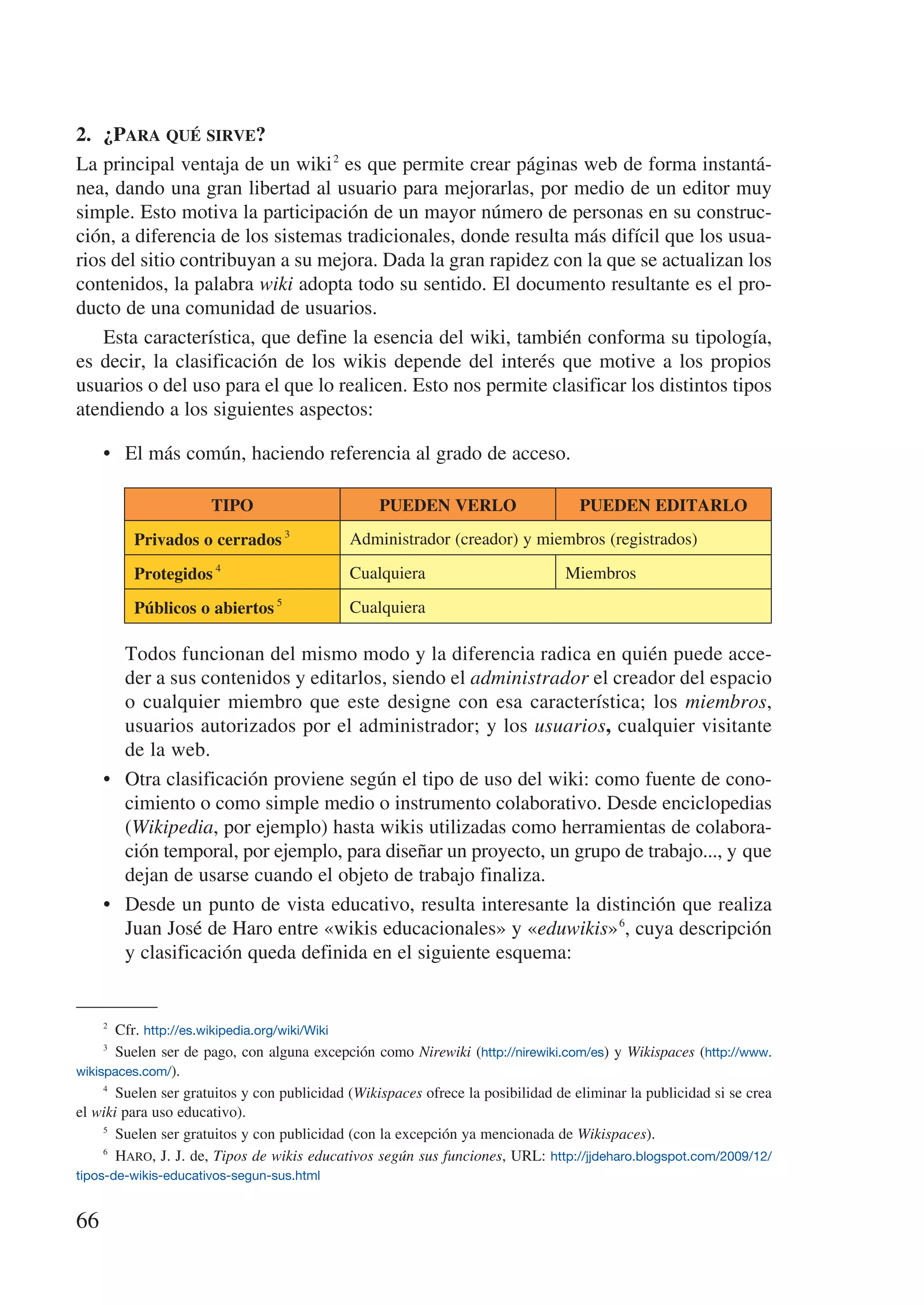 2.	 ¿Para qué sirve?
La principal ventaja de un wiki 2 es que permite crear páginas web de forma instantá-
nea, dando una gran libertad al usuario para mejorarlas, por medio de un editor muy
simple. Esto motiva la participación de un mayor número de personas en su construc-
ción, a diferencia de los sistemas tradicionales, donde resulta más difícil que los usua-
rios del sitio contribuyan a su mejora. Dada la gran rapidez con la que se actualizan los
contenidos, la palabra wiki adopta todo su sentido. El documento resultante es el pro-
ducto de una comunidad de usuarios.
    Esta característica, que define la esencia del wiki, también conforma su tipología,
es decir, la clasificación de los wikis depende del interés que motive a los propios
usuarios o del uso para el que lo realicen. Esto nos permite clasificar los distintos tipos
atendiendo a los siguientes aspectos:

     •	 El más común, haciendo referencia al grado de acceso.

                      TIPO                         PUEDEN VERLO                     PUEDEN EDITARLO
         Privados o cerrados 3                Administrador (creador) y miembros (registrados)

         Protegidos 4                         Cualquiera                          Miembros
                                 5
         Públicos o abiertos                  Cualquiera

     	 Todos funcionan del mismo modo y la diferencia radica en quién puede acce-
        der a sus contenidos y editarlos, siendo el administrador el creador del espacio
        o cualquier miembro que este designe con esa característica; los miembros,
        usuarios autorizados por el administrador; y los usuarios, cualquier visitante
        de la web.
     •	 Otra clasificación proviene según el tipo de uso del wiki: como fuente de cono-
        cimiento o como simple medio o instrumento colaborativo. Desde enciclopedias
        (Wikipedia, por ejemplo) hasta wikis utilizadas como herramientas de colabora-
        ción temporal, por ejemplo, para diseñar un proyecto, un grupo de trabajo..., y que
        dejan de usarse cuando el objeto de trabajo finaliza.
     •	 Desde un punto de vista educativo, resulta interesante la distinción que realiza
        Juan José de Haro entre «wikis educacionales» y «eduwikis» 6, cuya descripción
        y clasificación queda definida en el siguiente esquema:


     2
         Cfr. http://es.wikipedia.org/wiki/Wiki
     3
         Suelen ser de pago, con alguna excepción como Nirewiki (http://nirewiki.com/es) y Wikispaces (http://www.
wikispaces.com/).
     4
         Suelen ser gratuitos y con publicidad (Wikispaces ofrece la posibilidad de eliminar la publicidad si se crea
el wiki para uso educativo).
     5
         Suelen ser gratuitos y con publicidad (con la excepción ya mencionada de Wikispaces).
     6
         Haro, J. J. de, Tipos de wikis educativos según sus funciones, URL: http://jjdeharo.blogspot.com/2009/12/
tipos-de-wikis-educativos-segun-sus.html


66
 