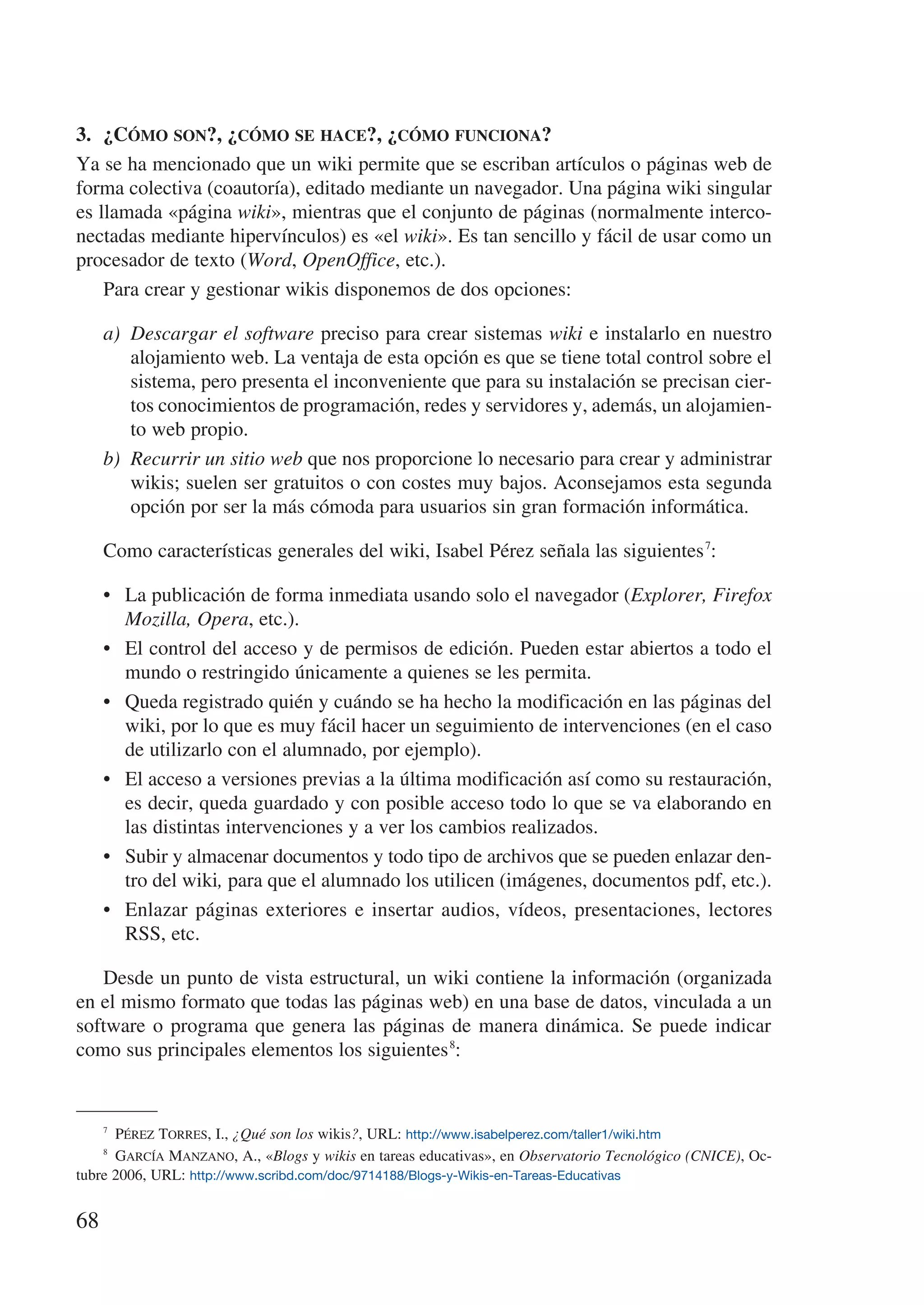 3.	 ¿Cómo son?, ¿cómo se hace?, ¿cómo funciona?
Ya se ha mencionado que un wiki permite que se escriban artículos o páginas web de
forma colectiva (coautoría), editado mediante un navegador. Una página wiki singular
es llamada «página wiki», mientras que el conjunto de páginas (normalmente interco-
nectadas mediante hipervínculos) es «el wiki». Es tan sencillo y fácil de usar como un
procesador de texto (Word, OpenOffice, etc.).
    Para crear y gestionar wikis disponemos de dos opciones:

     a)	 Descargar el software preciso para crear sistemas wiki e instalarlo en nuestro
         alojamiento web. La ventaja de esta opción es que se tiene total control sobre el
         sistema, pero presenta el inconveniente que para su instalación se precisan cier-
         tos conocimientos de programación, redes y servidores y, además, un alojamien-
         to web propio.
     b)	 Recurrir un sitio web que nos proporcione lo necesario para crear y administrar
         wikis; suelen ser gratuitos o con costes muy bajos. Aconsejamos esta segunda
         opción por ser la más cómoda para usuarios sin gran formación informática.

     Como características generales del wiki, Isabel Pérez señala las siguientes 7:

     •	 La publicación de forma inmediata usando solo el navegador (Explorer, Firefox
        Mozilla, Opera, etc.).
     •	 El control del acceso y de permisos de edición. Pueden estar abiertos a todo el
        mundo o restringido únicamente a quienes se les permita.
     •	 Queda registrado quién y cuándo se ha hecho la modificación en las páginas del
        wiki, por lo que es muy fácil hacer un seguimiento de intervenciones (en el caso
        de utilizarlo con el alumnado, por ejemplo).
     •	 El acceso a versiones previas a la última modificación así como su restauración,
        es decir, queda guardado y con posible acceso todo lo que se va elaborando en
        las distintas intervenciones y a ver los cambios realizados.
     •	 Subir y almacenar documentos y todo tipo de archivos que se pueden enlazar den-
        tro del wiki, para que el alumnado los utilicen (imágenes, documentos pdf, etc.).
     •	 Enlazar páginas exteriores e insertar audios, vídeos, presentaciones, lectores
        RSS, etc.

   Desde un punto de vista estructural, un wiki contiene la información (organizada
en el mismo formato que todas las páginas web) en una base de datos, vinculada a un
software o programa que genera las páginas de manera dinámica. Se puede indicar
como sus principales elementos los siguientes 8:



       Pérez Torres, I., ¿Qué son los wikis?, URL: http://www.isabelperez.com/taller1/wiki.htm
     7


       García Manzano, A., «Blogs y wikis en tareas educativas», en Observatorio Tecnológico (CNICE), Oc-
     8


tubre 2006, URL: http://www.scribd.com/doc/9714188/Blogs-y-Wikis-en-Tareas-Educativas


68
 