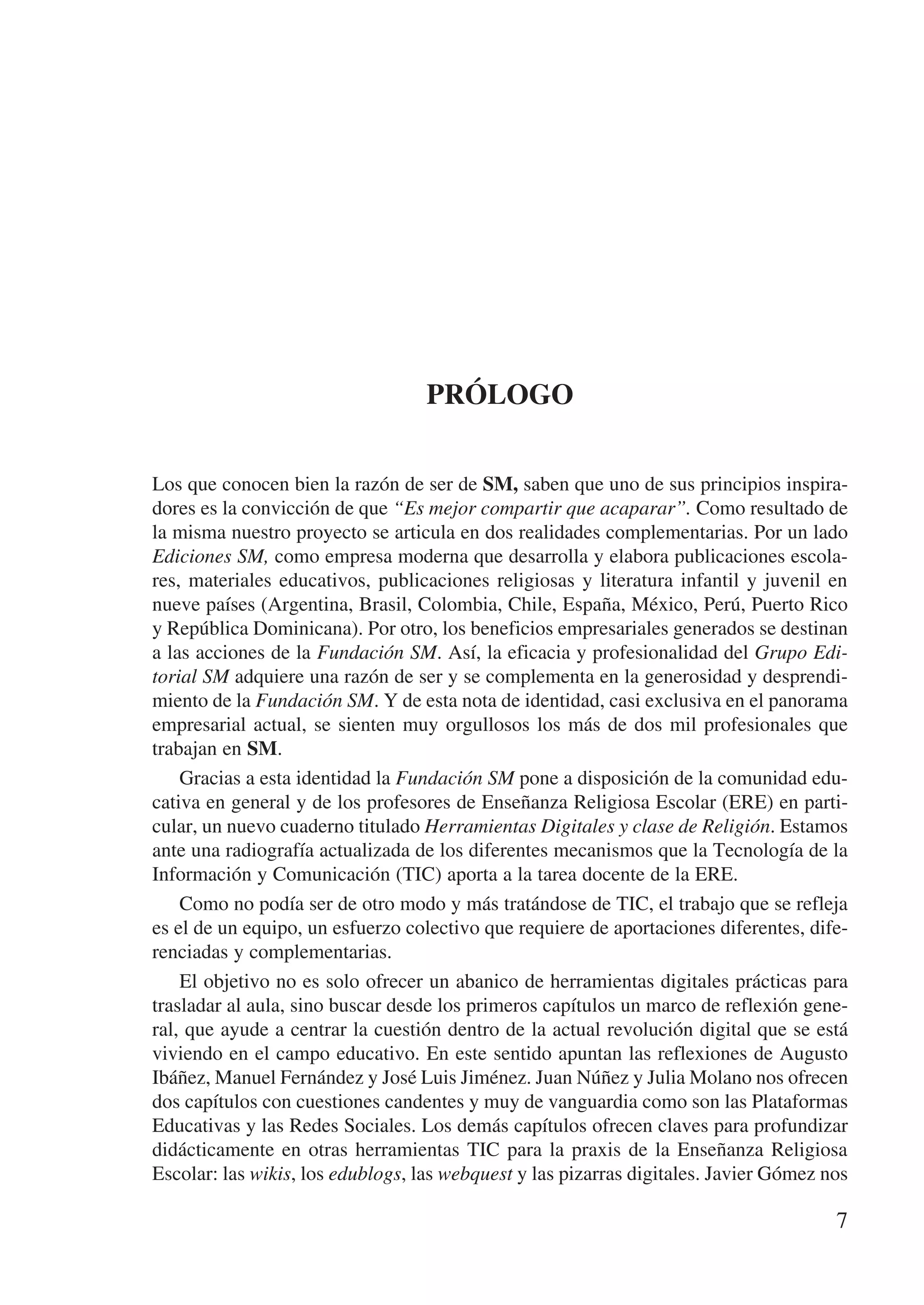 Prólogo


Los que conocen bien la razón de ser de SM, saben que uno de sus principios inspira-
dores es la convicción de que “Es mejor compartir que acaparar”. Como resultado de
la misma nuestro proyecto se articula en dos realidades complementarias. Por un lado
Ediciones SM, como empresa moderna que desarrolla y elabora publicaciones escola-
res, materiales educativos, publicaciones religiosas y literatura infantil y juvenil en
nueve países (Argentina, Brasil, Colombia, Chile, España, México, Perú, Puerto Rico
y República Dominicana). Por otro, los beneficios empresariales generados se destinan
a las acciones de la Fundación SM. Así, la eficacia y profesionalidad del Grupo Edi-
torial SM adquiere una razón de ser y se complementa en la generosidad y desprendi-
miento de la Fundación SM. Y de esta nota de identidad, casi exclusiva en el panorama
empresarial actual, se sienten muy orgullosos los más de dos mil profesionales que
trabajan en SM.
    Gracias a esta identidad la Fundación SM pone a disposición de la comunidad edu-
cativa en general y de los profesores de Enseñanza Religiosa Escolar (ERE) en parti-
cular, un nuevo cuaderno titulado Herramientas Digitales y clase de Religión. Estamos
ante una radiografía actualizada de los diferentes mecanismos que la Tecnología de la
Información y Comunicación (TIC) aporta a la tarea docente de la ERE.
    Como no podía ser de otro modo y más tratándose de TIC, el trabajo que se refleja
es el de un equipo, un esfuerzo colectivo que requiere de aportaciones diferentes, dife-
renciadas y complementarias.
    El objetivo no es solo ofrecer un abanico de herramientas digitales prácticas para
trasladar al aula, sino buscar desde los primeros capítulos un marco de reflexión gene-
ral, que ayude a centrar la cuestión dentro de la actual revolución digital que se está
viviendo en el campo educativo. En este sentido apuntan las reflexiones de Augusto
Ibáñez, Manuel Fernández y José Luis Jiménez. Juan Núñez y Julia Molano nos ofrecen
dos capítulos con cuestiones candentes y muy de vanguardia como son las Plataformas
Educativas y las Redes Sociales. Los demás capítulos ofrecen claves para profundizar
didácticamente en otras herramientas TIC para la praxis de la Enseñanza Religiosa
Escolar: las wikis, los edublogs, las webquest y las pizarras digitales. Javier Gómez nos

                                                                                       7
 