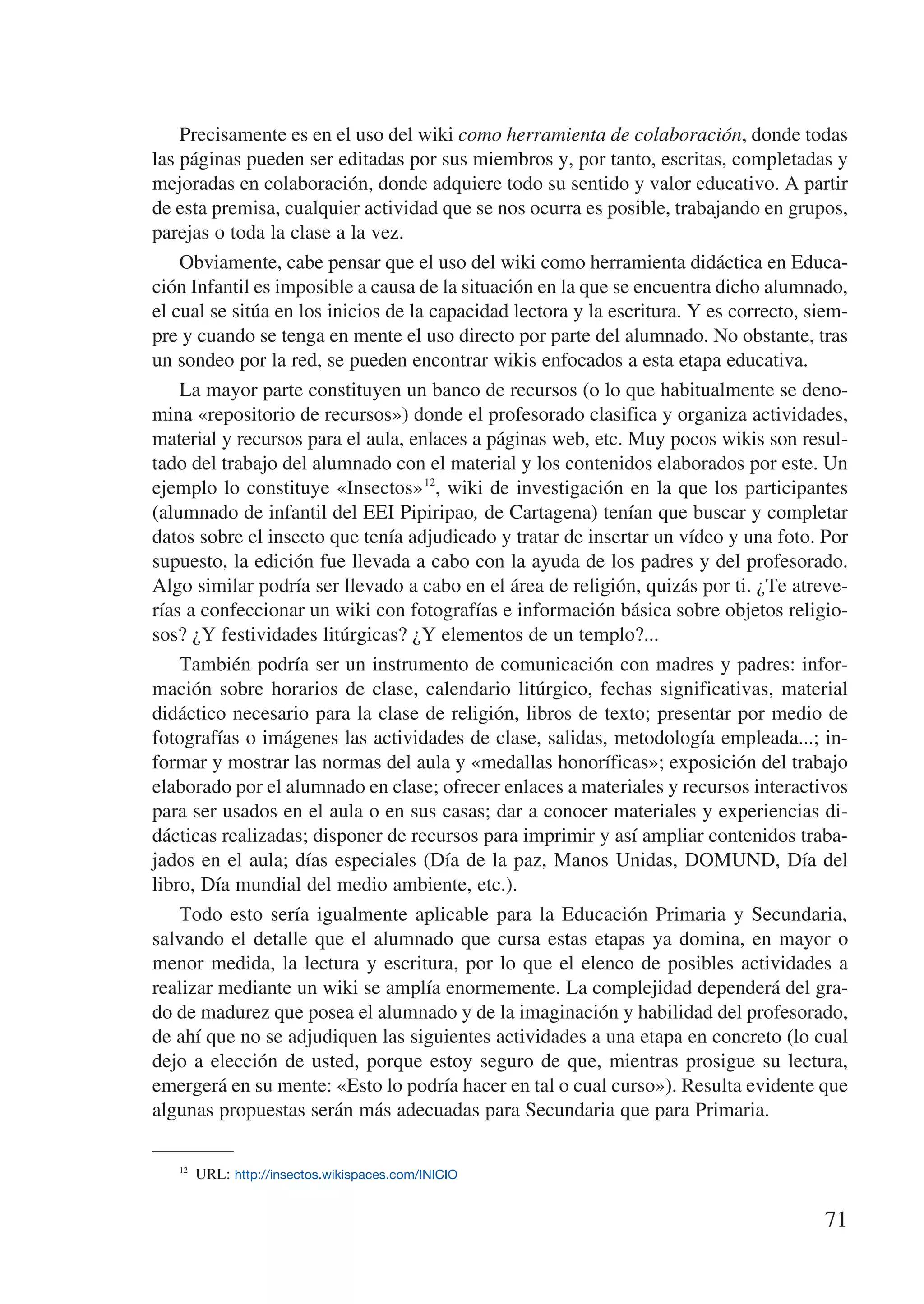 Precisamente es en el uso del wiki como herramienta de colaboración, donde todas
las páginas pueden ser editadas por sus miembros y, por tanto, escritas, completadas y
mejoradas en colaboración, donde adquiere todo su sentido y valor educativo. A partir
de esta premisa, cualquier actividad que se nos ocurra es posible, trabajando en grupos,
parejas o toda la clase a la vez.
    Obviamente, cabe pensar que el uso del wiki como herramienta didáctica en Educa-
ción Infantil es imposible a causa de la situación en la que se encuentra dicho alumnado,
el cual se sitúa en los inicios de la capacidad lectora y la escritura. Y es correcto, siem-
pre y cuando se tenga en mente el uso directo por parte del alumnado. No obstante, tras
un sondeo por la red, se pueden encontrar wikis enfocados a esta etapa educativa.
    La mayor parte constituyen un banco de recursos (o lo que habitualmente se deno-
mina «repositorio de recursos») donde el profesorado clasifica y organiza actividades,
material y recursos para el aula, enlaces a páginas web, etc. Muy pocos wikis son resul-
tado del trabajo del alumnado con el material y los contenidos elaborados por este. Un
ejemplo lo constituye «Insectos» 12, wiki de investigación en la que los participantes
(alumnado de infantil del EEI Pipiripao, de Cartagena) tenían que buscar y completar
datos sobre el insecto que tenía adjudicado y tratar de insertar un vídeo y una foto. Por
supuesto, la edición fue llevada a cabo con la ayuda de los padres y del profesorado.
Algo similar podría ser llevado a cabo en el área de religión, quizás por ti. ¿Te atreve-
rías a confeccionar un wiki con fotografías e información básica sobre objetos religio-
sos? ¿Y festividades litúrgicas? ¿Y elementos de un templo?...
    También podría ser un instrumento de comunicación con madres y padres: infor-
mación sobre horarios de clase, calendario litúrgico, fechas significativas, material
didáctico necesario para la clase de religión, libros de texto; presentar por medio de
fotografías o imágenes las actividades de clase, salidas, metodología empleada...; in-
formar y mostrar las normas del aula y «medallas honoríficas»; exposición del trabajo
elaborado por el alumnado en clase; ofrecer enlaces a materiales y recursos interactivos
para ser usados en el aula o en sus casas; dar a conocer materiales y experiencias di-
dácticas realizadas; disponer de recursos para imprimir y así ampliar contenidos traba-
jados en el aula; días especiales (Día de la paz, Manos Unidas, DOMUND, Día del
libro, Día mundial del medio ambiente, etc.).
    Todo esto sería igualmente aplicable para la Educación Primaria y Secundaria,
salvando el detalle que el alumnado que cursa estas etapas ya domina, en mayor o
menor medida, la lectura y escritura, por lo que el elenco de posibles actividades a
realizar mediante un wiki se amplía enormemente. La complejidad dependerá del gra-
do de madurez que posea el alumnado y de la imaginación y habilidad del profesorado,
de ahí que no se adjudiquen las siguientes actividades a una etapa en concreto (lo cual
dejo a elección de usted, porque estoy seguro de que, mientras prosigue su lectura,
emergerá en su mente: «Esto lo podría hacer en tal o cual curso»). Resulta evidente que
algunas propuestas serán más adecuadas para Secundaria que para Primaria.

   12
       URL: http://insectos.wikispaces.com/INICIO


                                                                                        71
 