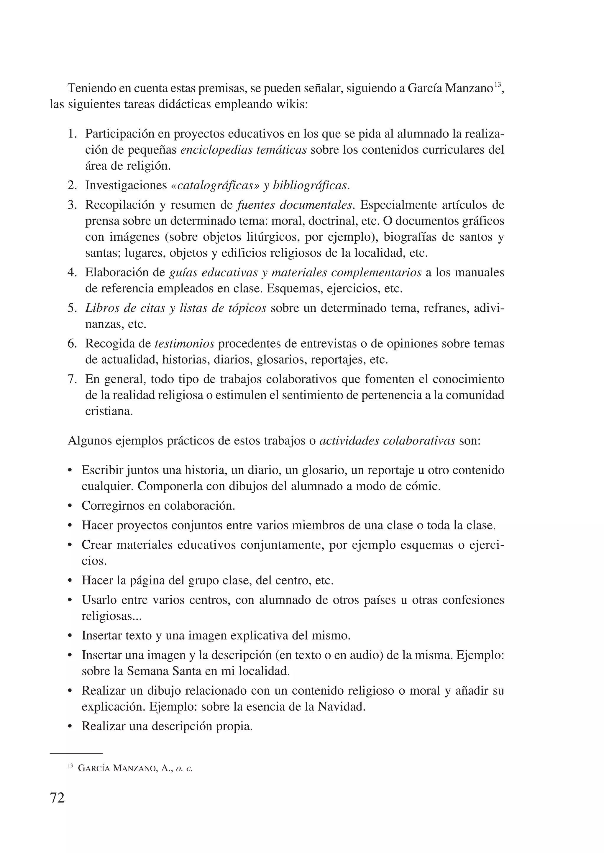 Teniendo en cuenta estas premisas, se pueden señalar, siguiendo a García Manzano 13,
las siguientes tareas didácticas empleando wikis:

     1.	 Participación en proyectos educativos en los que se pida al alumnado la realiza-
         ción de pequeñas enciclopedias temáticas sobre los contenidos curriculares del
         área de religión.
     2.	 Investigaciones «catalográficas» y bibliográficas.
     3.	 Recopilación y resumen de fuentes documentales. Especialmente artículos de
         prensa sobre un determinado tema: moral, doctrinal, etc. O documentos gráficos
         con imágenes (sobre objetos litúrgicos, por ejemplo), biografías de santos y
         santas; lugares, objetos y edificios religiosos de la localidad, etc.
     4.	 Elaboración de guías educativas y materiales complementarios a los manuales
         de referencia empleados en clase. Esquemas, ejercicios, etc.
     5.	 Libros de citas y listas de tópicos sobre un determinado tema, refranes, adivi-
         nanzas, etc.
     6.	 Recogida de testimonios procedentes de entrevistas o de opiniones sobre temas
         de actualidad, historias, diarios, glosarios, reportajes, etc.
     7.	 En general, todo tipo de trabajos colaborativos que fomenten el conocimiento
         de la realidad religiosa o estimulen el sentimiento de pertenencia a la comunidad
         cristiana.

     Algunos ejemplos prácticos de estos trabajos o actividades colaborativas son:

     •	 Escribir juntos una historia, un diario, un glosario, un reportaje u otro contenido
        cualquier. Componerla con dibujos del alumnado a modo de cómic.
     •	 Corregirnos en colaboración.
     •	 Hacer proyectos conjuntos entre varios miembros de una clase o toda la clase.
     •	 Crear materiales educativos conjuntamente, por ejemplo esquemas o ejerci-
        cios.
     •	 Hacer la página del grupo clase, del centro, etc.
     •	 Usarlo entre varios centros, con alumnado de otros países u otras confesiones
        religiosas...
     •	 Insertar texto y una imagen explicativa del mismo.
     •	 Insertar una imagen y la descripción (en texto o en audio) de la misma. Ejemplo:
        sobre la Semana Santa en mi localidad.
     •	 Realizar un dibujo relacionado con un contenido religioso o moral y añadir su
        explicación. Ejemplo: sobre la esencia de la Navidad.
     •	 Realizar una descripción propia.

     13
         García Manzano, A., o. c.


72
 
