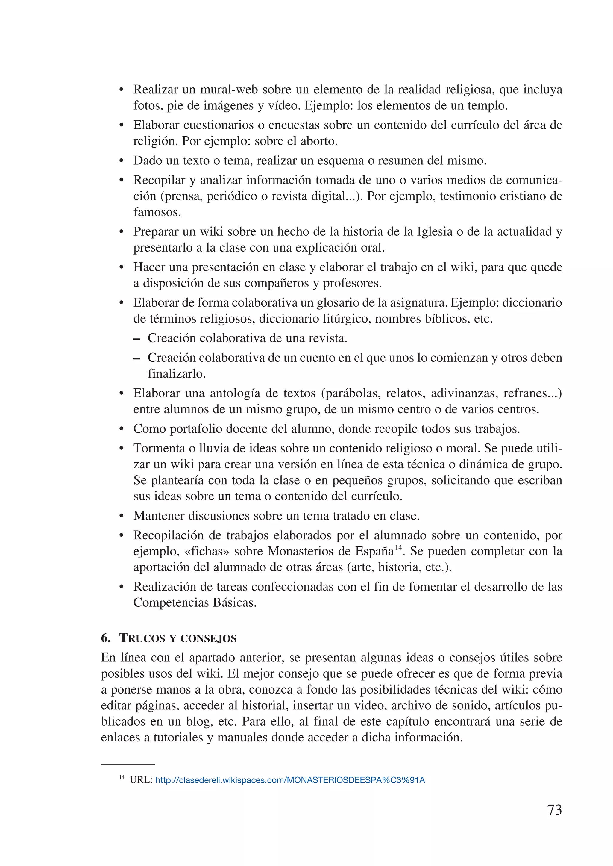•	 Realizar un mural-web sobre un elemento de la realidad religiosa, que incluya
      fotos, pie de imágenes y vídeo. Ejemplo: los elementos de un templo.
   •	 Elaborar cuestionarios o encuestas sobre un contenido del currículo del área de
      religión. Por ejemplo: sobre el aborto.
   •	 Dado un texto o tema, realizar un esquema o resumen del mismo.
   •	 Recopilar y analizar información tomada de uno o varios medios de comunica-
      ción (prensa, periódico o revista digital...). Por ejemplo, testimonio cristiano de
      famosos.
   •	 Preparar un wiki sobre un hecho de la historia de la Iglesia o de la actualidad y
      presentarlo a la clase con una explicación oral.
   •	 Hacer una presentación en clase y elaborar el trabajo en el wiki, para que quede
      a disposición de sus compañeros y profesores.
   •	 Elaborar de forma colaborativa un glosario de la asignatura. Ejemplo: diccionario
      de términos religiosos, diccionario litúrgico, nombres bíblicos, etc.
      –	 Creación colaborativa de una revista.
      –	 Creación colaborativa de un cuento en el que unos lo comienzan y otros deben
         finalizarlo.
   •	 Elaborar una antología de textos (parábolas, relatos, adivinanzas, refranes...)
      entre alumnos de un mismo grupo, de un mismo centro o de varios centros.
   •	 Como portafolio docente del alumno, donde recopile todos sus trabajos.
   •	 Tormenta o lluvia de ideas sobre un contenido religioso o moral. Se puede utili-
      zar un wiki para crear una versión en línea de esta técnica o dinámica de grupo.
      Se plantearía con toda la clase o en pequeños grupos, solicitando que escriban
      sus ideas sobre un tema o contenido del currículo.
   •	 Mantener discusiones sobre un tema tratado en clase.
   •	 Recopilación de trabajos elaborados por el alumnado sobre un contenido, por
      ejemplo, «fichas» sobre Monasterios de España 14. Se pueden completar con la
      aportación del alumnado de otras áreas (arte, historia, etc.).
   •	 Realización de tareas confeccionadas con el fin de fomentar el desarrollo de las
      Competencias Básicas.

6.	 Trucos y consejos
En línea con el apartado anterior, se presentan algunas ideas o consejos útiles sobre
posibles usos del wiki. El mejor consejo que se puede ofrecer es que de forma previa
a ponerse manos a la obra, conozca a fondo las posibilidades técnicas del wiki: cómo
editar páginas, acceder al historial, insertar un video, archivo de sonido, artículos pu-
blicados en un blog, etc. Para ello, al final de este capítulo encontrará una serie de
enlaces a tutoriales y manuales donde acceder a dicha información.

   14
       URL: http://clasedereli.wikispaces.com/MONASTERIOSDEESPA%C3%91A


                                                                                      73
 