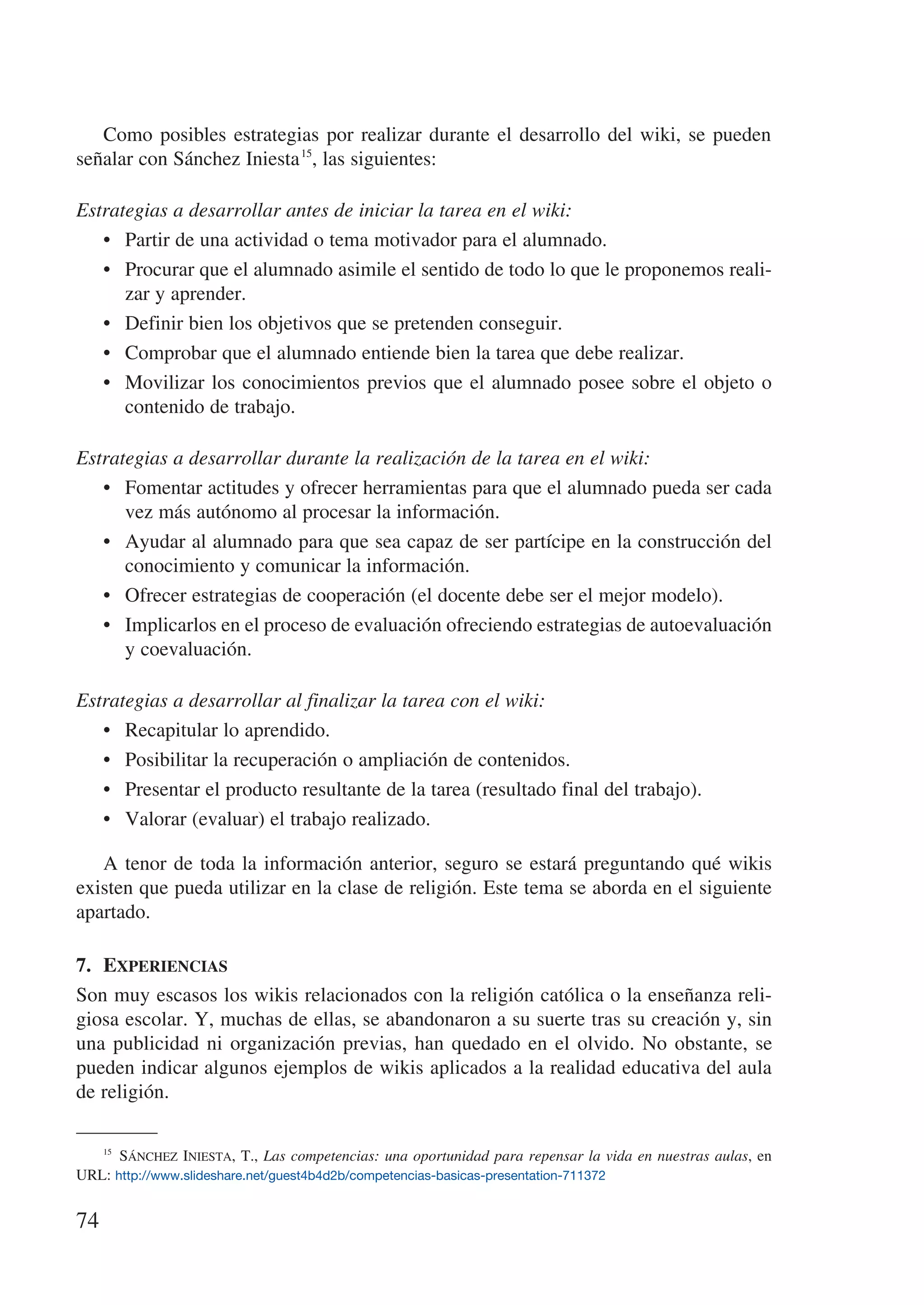 Como posibles estrategias por realizar durante el desarrollo del wiki, se pueden
señalar con Sánchez Iniesta 15, las siguientes:

Estrategias a desarrollar antes de iniciar la tarea en el wiki:
   •	 Partir de una actividad o tema motivador para el alumnado.
   •	 Procurar que el alumnado asimile el sentido de todo lo que le proponemos reali-
      zar y aprender.
   •	 Definir bien los objetivos que se pretenden conseguir.
   •	 Comprobar que el alumnado entiende bien la tarea que debe realizar.
   •	 Movilizar los conocimientos previos que el alumnado posee sobre el objeto o
      contenido de trabajo.

Estrategias a desarrollar durante la realización de la tarea en el wiki:
   •	 Fomentar actitudes y ofrecer herramientas para que el alumnado pueda ser cada
      vez más autónomo al procesar la información.
   •	 Ayudar al alumnado para que sea capaz de ser partícipe en la construcción del
      conocimiento y comunicar la información.
   •	 Ofrecer estrategias de cooperación (el docente debe ser el mejor modelo).
   •	 Implicarlos en el proceso de evaluación ofreciendo estrategias de autoevaluación
      y coevaluación.

Estrategias a desarrollar al finalizar la tarea con el wiki:
   •	 Recapitular lo aprendido.
   •	 Posibilitar la recuperación o ampliación de contenidos.
   •	 Presentar el producto resultante de la tarea (resultado final del trabajo).
   •	 Valorar (evaluar) el trabajo realizado.

   A tenor de toda la información anterior, seguro se estará preguntando qué wikis
existen que pueda utilizar en la clase de religión. Este tema se aborda en el siguiente
apartado.

7.	 Experiencias
Son muy escasos los wikis relacionados con la religión católica o la enseñanza reli-
giosa escolar. Y, muchas de ellas, se abandonaron a su suerte tras su creación y, sin
una publicidad ni organización previas, han quedado en el olvido. No obstante, se
pueden indicar algunos ejemplos de wikis aplicados a la realidad educativa del aula
de religión.

   15
        Sánchez Iniesta, T., Las competencias: una oportunidad para repensar la vida en nuestras aulas, en
URL: http://www.slideshare.net/guest4b4d2b/competencias-basicas-presentation-711372


74
 
