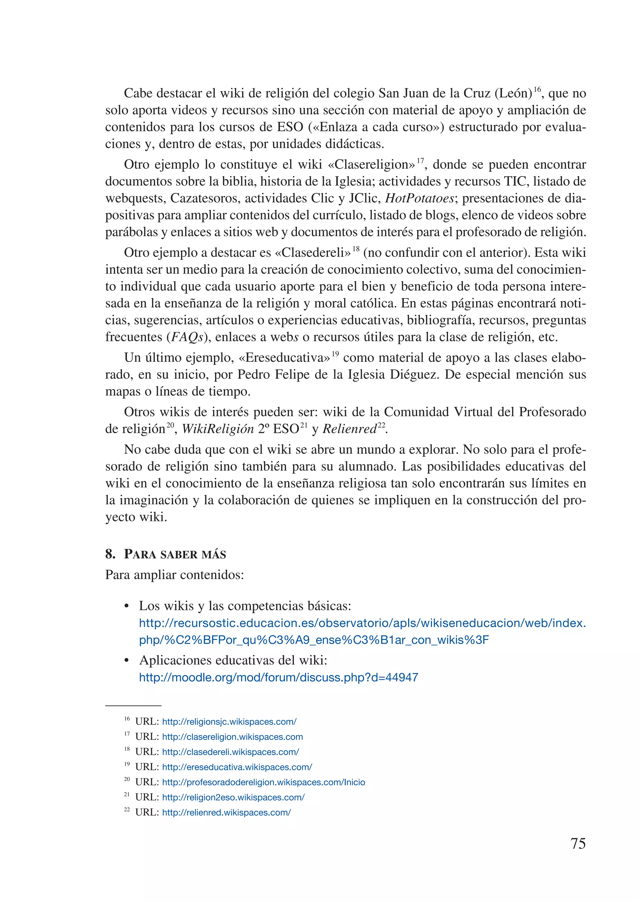 Cabe destacar el wiki de religión del colegio San Juan de la Cruz (León) 16, que no
solo aporta videos y recursos sino una sección con material de apoyo y ampliación de
contenidos para los cursos de ESO («Enlaza a cada curso») estructurado por evalua-
ciones y, dentro de estas, por unidades didácticas.
    Otro ejemplo lo constituye el wiki «Clasereligion» 17, donde se pueden encontrar
documentos sobre la biblia, historia de la Iglesia; actividades y recursos TIC, listado de
webquests, Cazatesoros, actividades Clic y JClic, HotPotatoes; presentaciones de dia-
positivas para ampliar contenidos del currículo, listado de blogs, elenco de videos sobre
parábolas y enlaces a sitios web y documentos de interés para el profesorado de religión.
    Otro ejemplo a destacar es «Clasedereli» 18 (no confundir con el anterior). Esta wiki
intenta ser un medio para la creación de conocimiento colectivo, suma del conocimien-
to individual que cada usuario aporte para el bien y beneficio de toda persona intere-
sada en la enseñanza de la religión y moral católica. En estas páginas encontrará noti-
cias, sugerencias, artículos o experiencias educativas, bibliografía, recursos, preguntas
frecuentes (FAQs), enlaces a webs o recursos útiles para la clase de religión, etc.
    Un último ejemplo, «Ereseducativa» 19 como material de apoyo a las clases elabo-
rado, en su inicio, por Pedro Felipe de la Iglesia Diéguez. De especial mención sus
mapas o líneas de tiempo.
    Otros wikis de interés pueden ser: wiki de la Comunidad Virtual del Profesorado
de religión 20, WikiReligión 2º ESO 21 y Relienred 22.
    No cabe duda que con el wiki se abre un mundo a explorar. No solo para el profe-
sorado de religión sino también para su alumnado. Las posibilidades educativas del
wiki en el conocimiento de la enseñanza religiosa tan solo encontrarán sus límites en
la imaginación y la colaboración de quienes se impliquen en la construcción del pro-
yecto wiki.

8.	 Para saber más
Para ampliar contenidos:

   •	 Los wikis y las competencias básicas:
   	 http://recursostic.educacion.es/observatorio/apls/wikiseneducacion/web/index.
        php/%C2%BFPor_qu%C3%A9_ense%C3%B1ar_con_wikis%3F
   •	 Aplicaciones educativas del wiki:
   	 http://moodle.org/mod/forum/discuss.php?d=44947

   16
        URL: http://religionsjc.wikispaces.com/
   17
        URL: http://clasereligion.wikispaces.com
   18
        URL: http://clasedereli.wikispaces.com/
   19
        URL: http://ereseducativa.wikispaces.com/
   20
        URL: http://profesoradodereligion.wikispaces.com/Inicio
   21
        URL: http://religion2eso.wikispaces.com/
   22
        URL: http://relienred.wikispaces.com/


                                                                                      75
 