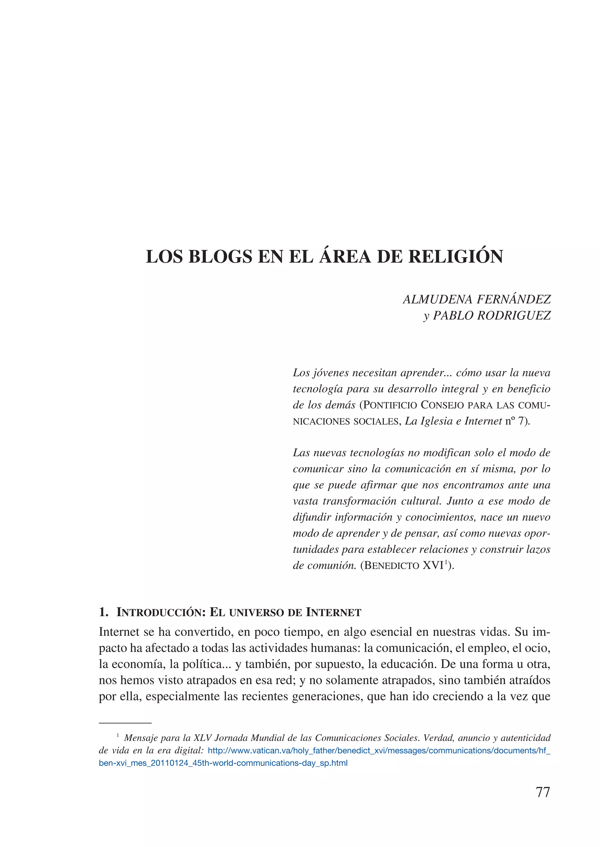 LOS BLOGS EN EL ÁREA DE RELIGIÓN

                                                                          ALMUDENA FERNÁNDEZ
                                                                            y PABLO RODRIGUEZ



                                               Los jóvenes necesitan aprender... cómo usar la nueva
                                               tecnología para su desarrollo integral y en beneficio
                                               de los demás (Pontificio Consejo para las comu-
                                               nicaciones sociales, La Iglesia e Internet nº 7).


                                               Las nuevas tecnologías no modifican solo el modo de
                                               comunicar sino la comunicación en sí misma, por lo
                                               que se puede afirmar que nos encontramos ante una
                                               vasta transformación cultural. Junto a ese modo de
                                               difundir información y conocimientos, nace un nuevo
                                               modo de aprender y de pensar, así como nuevas opor-
                                               tunidades para establecer relaciones y construir lazos
                                               de comunión. (Benedicto XVI 1).


1.	 Introducción: El universo de Internet
Internet se ha convertido, en poco tiempo, en algo esencial en nuestras vidas. Su im-
pacto ha afectado a todas las actividades humanas: la comunicación, el empleo, el ocio,
la economía, la política... y también, por supuesto, la educación. De una forma u otra,
nos hemos visto atrapados en esa red; y no solamente atrapados, sino también atraídos
por ella, especialmente las recientes generaciones, que han ido creciendo a la vez que

    1
       Mensaje para la XLV Jornada Mundial de las Comunicaciones Sociales. Verdad, anuncio y autenticidad
de vida en la era digital: http://www.vatican.va/holy_father/benedict_xvi/messages/communications/documents/hf_
ben-xvi_mes_20110124_45th-world-communications-day_sp.html


                                                                                                           77
 