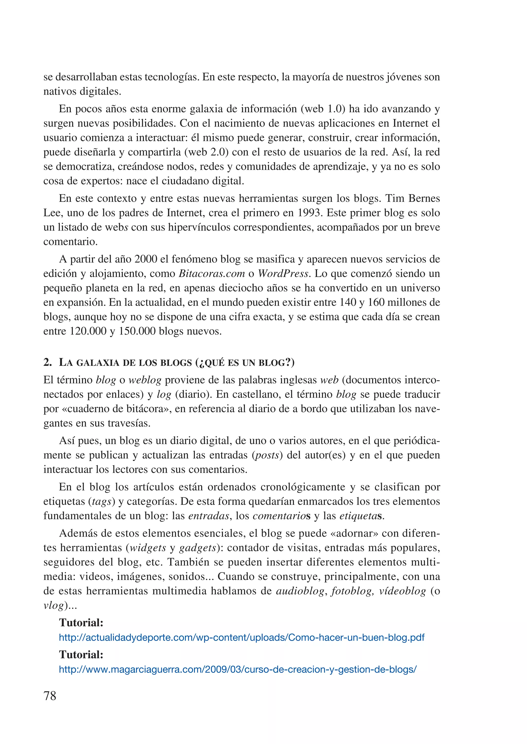 se desarrollaban estas tecnologías. En este respecto, la mayoría de nuestros jóvenes son
nativos digitales.
    En pocos años esta enorme galaxia de información (web 1.0) ha ido avanzando y
surgen nuevas posibilidades. Con el nacimiento de nuevas aplicaciones en Internet el
usuario comienza a interactuar: él mismo puede generar, construir, crear información,
puede diseñarla y compartirla (web 2.0) con el resto de usuarios de la red. Así, la red
se democratiza, creándose nodos, redes y comunidades de aprendizaje, y ya no es solo
cosa de expertos: nace el ciudadano digital.
   En este contexto y entre estas nuevas herramientas surgen los blogs. Tim Bernes
Lee, uno de los padres de Internet, crea el primero en 1993. Este primer blog es solo
un listado de webs con sus hipervínculos correspondientes, acompañados por un breve
comentario.
   A partir del año 2000 el fenómeno blog se masifica y aparecen nuevos servicios de
edición y alojamiento, como Bitacoras.com o WordPress. Lo que comenzó siendo un
pequeño planeta en la red, en apenas dieciocho años se ha convertido en un universo
en expansión. En la actualidad, en el mundo pueden existir entre 140 y 160 millones de
blogs, aunque hoy no se dispone de una cifra exacta, y se estima que cada día se crean
entre 120.000 y 150.000 blogs nuevos.

2.	 La galaxia de los blogs (¿qué es un blog?)
El término blog o weblog proviene de las palabras inglesas web (documentos interco-
nectados por enlaces) y log (diario). En castellano, el término blog se puede traducir
por «cuaderno de bitácora», en referencia al diario de a bordo que utilizaban los nave-
gantes en sus travesías.
    Así pues, un blog es un diario digital, de uno o varios autores, en el que periódica-
mente se publican y actualizan las entradas (posts) del autor(es) y en el que pueden
interactuar los lectores con sus comentarios.
    En el blog los artículos están ordenados cronológicamente y se clasifican por
etiquetas (tags) y categorías. De esta forma quedarían enmarcados los tres elementos
fundamentales de un blog: las entradas, los comentarios y las etiquetas.
    Además de estos elementos esenciales, el blog se puede «adornar» con diferen-
tes herramientas (widgets y gadgets): contador de visitas, entradas más populares,
seguidores del blog, etc. También se pueden insertar diferentes elementos multi-
media: videos, imágenes, sonidos... Cuando se construye, principalmente, con una
de estas herramientas multimedia hablamos de audioblog, fotoblog, vídeoblog (o
vlog)...
     Tutorial:
     http://actualidadydeporte.com/wp-content/uploads/Como-hacer-un-buen-blog.pdf
     Tutorial:
     http://www.magarciaguerra.com/2009/03/curso-de-creacion-y-gestion-de-blogs/

78
 