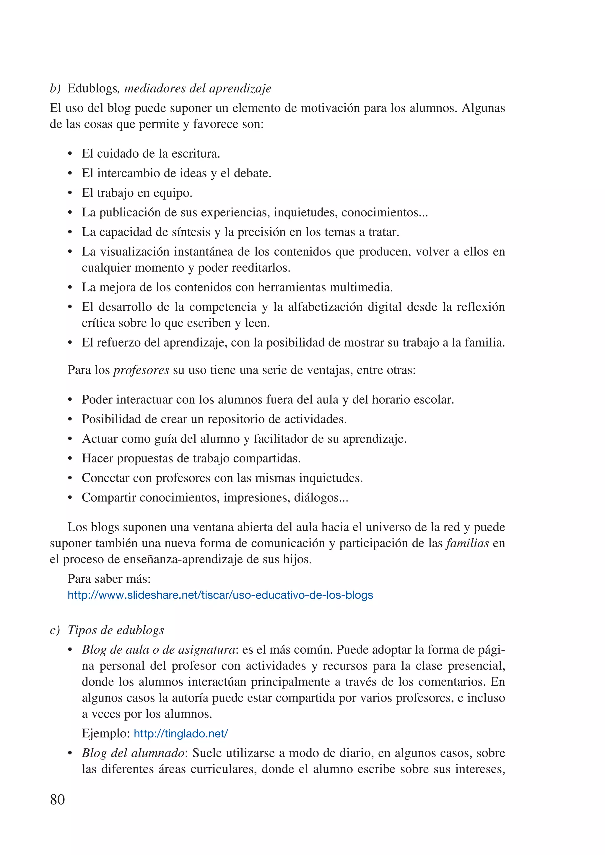 b)	 Edublogs, mediadores del aprendizaje
El uso del blog puede suponer un elemento de motivación para los alumnos. Algunas
de las cosas que permite y favorece son:

     •	 El cuidado de la escritura.
     •	 El intercambio de ideas y el debate.
     •	 El trabajo en equipo.
     •	 La publicación de sus experiencias, inquietudes, conocimientos...
     •	 La capacidad de síntesis y la precisión en los temas a tratar.
     •	 La visualización instantánea de los contenidos que producen, volver a ellos en
        cualquier momento y poder reeditarlos.
     •	 La mejora de los contenidos con herramientas multimedia.
     •	 El desarrollo de la competencia y la alfabetización digital desde la reflexión
        crítica sobre lo que escriben y leen.
     •	 El refuerzo del aprendizaje, con la posibilidad de mostrar su trabajo a la familia.

     Para los profesores su uso tiene una serie de ventajas, entre otras:

     •	   Poder interactuar con los alumnos fuera del aula y del horario escolar.
     •	   Posibilidad de crear un repositorio de actividades.
     •	   Actuar como guía del alumno y facilitador de su aprendizaje.
     •	   Hacer propuestas de trabajo compartidas.
     •	   Conectar con profesores con las mismas inquietudes.
     •	   Compartir conocimientos, impresiones, diálogos...

    Los blogs suponen una ventana abierta del aula hacia el universo de la red y puede
suponer también una nueva forma de comunicación y participación de las familias en
el proceso de enseñanza-aprendizaje de sus hijos.
    Para saber más:
     http://www.slideshare.net/tiscar/uso-educativo-de-los-blogs


c)	 Tipos de edublogs
    •	 Blog de aula o de asignatura: es el más común. Puede adoptar la forma de pági-
       na personal del profesor con actividades y recursos para la clase presencial,
       donde los alumnos interactúan principalmente a través de los comentarios. En
       algunos casos la autoría puede estar compartida por varios profesores, e incluso
       a veces por los alumnos.
    	 Ejemplo: http://tinglado.net/
    •	 Blog del alumnado: Suele utilizarse a modo de diario, en algunos casos, sobre
       las diferentes áreas curriculares, donde el alumno escribe sobre sus intereses,

80
 