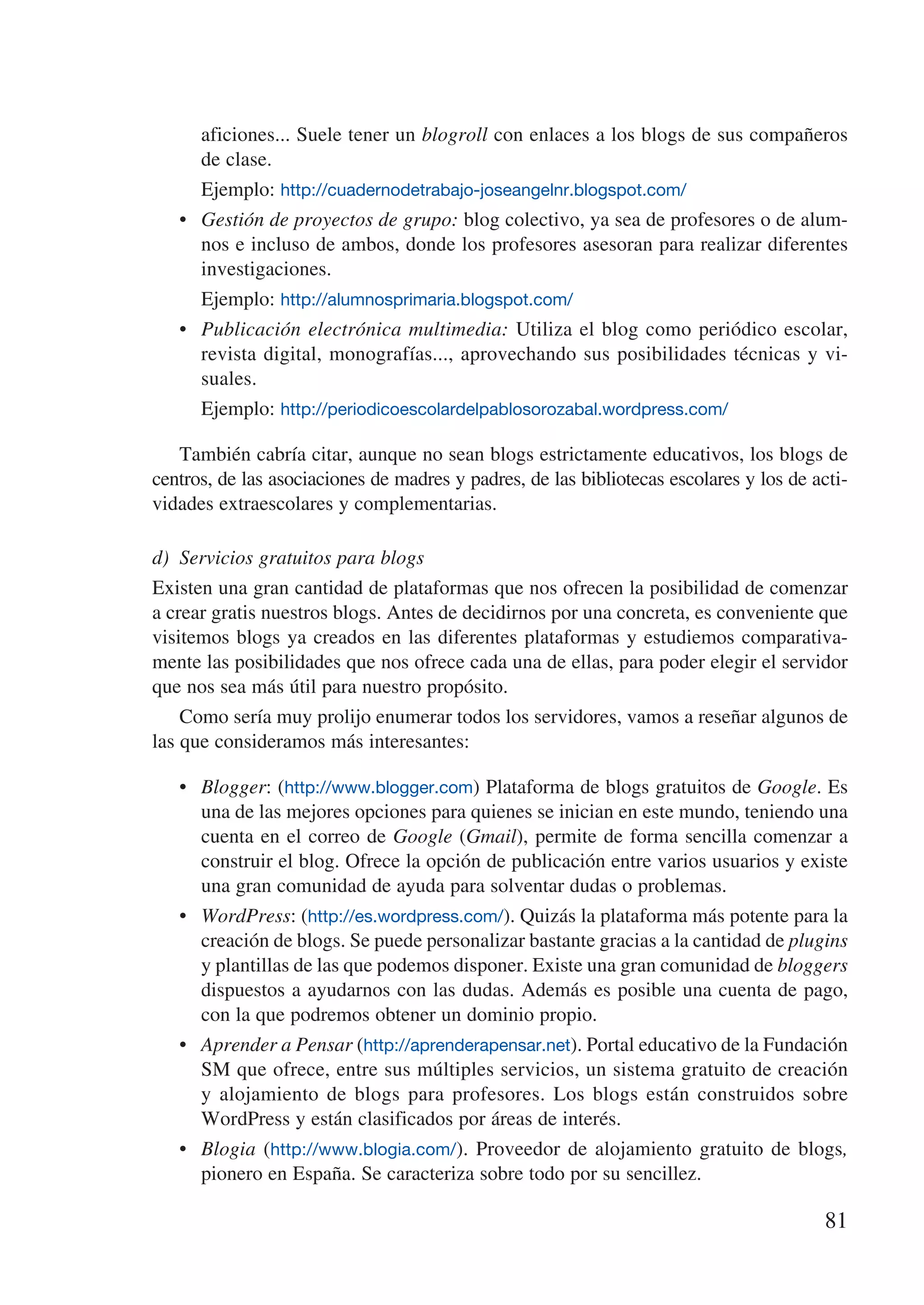 aficiones... Suele tener un blogroll con enlaces a los blogs de sus compañeros
        de clase.
   	    Ejemplo: http://cuadernodetrabajo-joseangelnr.blogspot.com/
   •	   Gestión de proyectos de grupo: blog colectivo, ya sea de profesores o de alum-
        nos e incluso de ambos, donde los profesores asesoran para realizar diferentes
        investigaciones.
   	    Ejemplo: http://alumnosprimaria.blogspot.com/
   •	   Publicación electrónica multimedia: Utiliza el blog como periódico escolar,
        revista digital, monografías..., aprovechando sus posibilidades técnicas y vi-
        suales.
   	    Ejemplo: http://periodicoescolardelpablosorozabal.wordpress.com/

   También cabría citar, aunque no sean blogs estrictamente educativos, los blogs de
centros, de las asociaciones de madres y padres, de las bibliotecas escolares y los de acti-
vidades extraescolares y complementarias.

d)	 Servicios gratuitos para blogs
Existen una gran cantidad de plataformas que nos ofrecen la posibilidad de comenzar
a crear gratis nuestros blogs. Antes de decidirnos por una concreta, es conveniente que
visitemos blogs ya creados en las diferentes plataformas y estudiemos comparativa-
mente las posibilidades que nos ofrece cada una de ellas, para poder elegir el servidor
que nos sea más útil para nuestro propósito.
    Como sería muy prolijo enumerar todos los servidores, vamos a reseñar algunos de
las que consideramos más interesantes:

   •	 Blogger: (http://www.blogger.com) Plataforma de blogs gratuitos de Google. Es
      una de las mejores opciones para quienes se inician en este mundo, teniendo una
      cuenta en el correo de Google (Gmail), permite de forma sencilla comenzar a
      construir el blog. Ofrece la opción de publicación entre varios usuarios y existe
      una gran comunidad de ayuda para solventar dudas o problemas.
   •	 WordPress: (http://es.wordpress.com/). Quizás la plataforma más potente para la
      creación de blogs. Se puede personalizar bastante gracias a la cantidad de plugins
      y plantillas de las que podemos disponer. Existe una gran comunidad de bloggers
      dispuestos a ayudarnos con las dudas. Además es posible una cuenta de pago,
      con la que podremos obtener un dominio propio.
   •	 Aprender a Pensar (http://aprenderapensar.net). Portal educativo de la Fundación
      SM que ofrece, entre sus múltiples servicios, un sistema gratuito de creación
      y alojamiento de blogs para profesores. Los blogs están construidos sobre
      WordPress y están clasificados por áreas de interés.
   •	 Blogia (http://www.blogia.com/). Proveedor de alojamiento gratuito de blogs,
      pionero en España. Se caracteriza sobre todo por su sencillez.

                                                                                        81
 