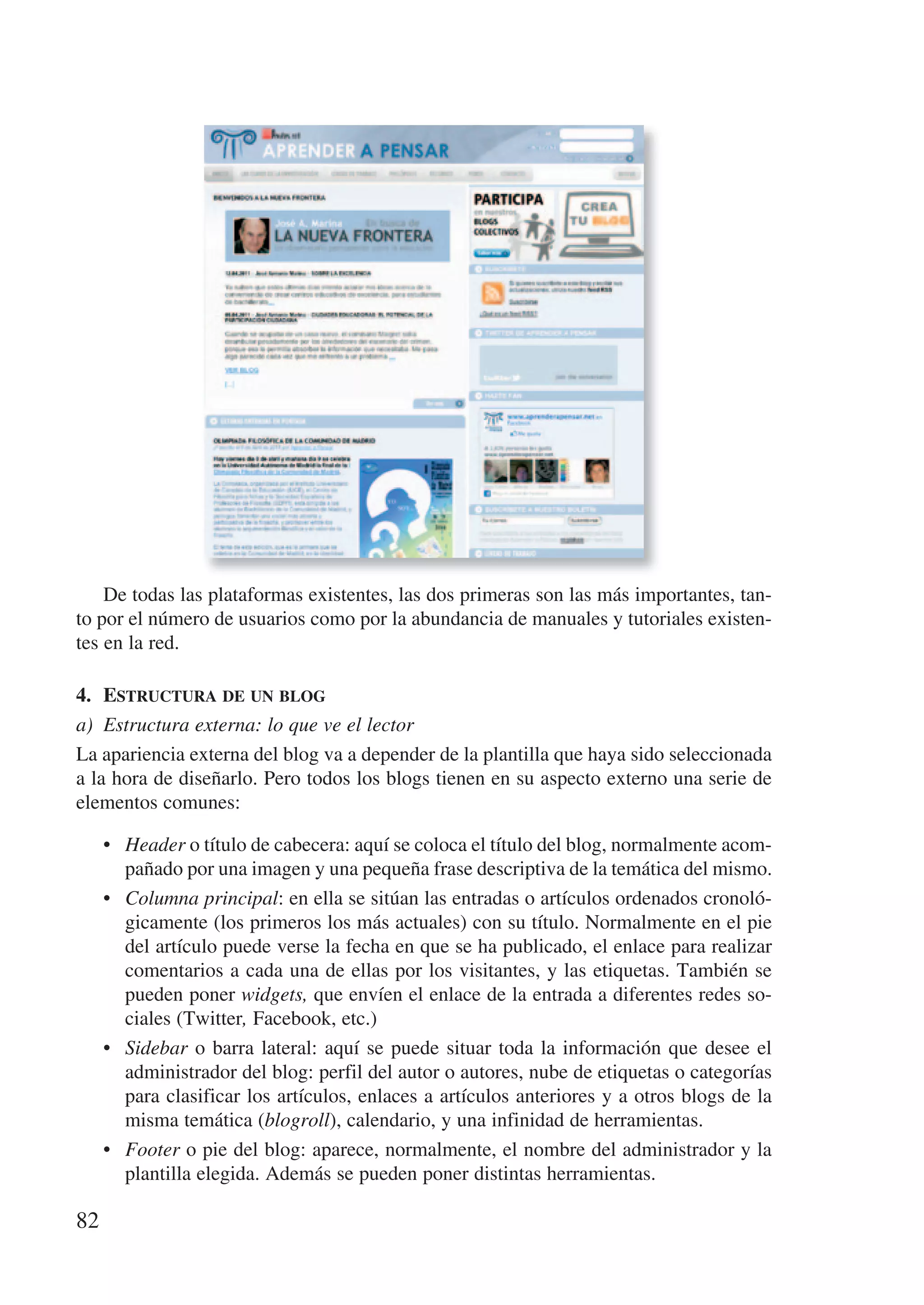 De todas las plataformas existentes, las dos primeras son las más importantes, tan-
to por el número de usuarios como por la abundancia de manuales y tutoriales existen-
tes en la red.

4.	 estructura	de	un	blog
a) Estructura externa: lo que ve el lector
La apariencia externa del blog va a depender de la plantilla que haya sido seleccionada
a la hora de diseñarlo. Pero todos los blogs tienen en su aspecto externo una serie de
elementos comunes:

     • Header o título de cabecera: aquí se coloca el título del blog, normalmente acom-
       pañado por una imagen y una pequeña frase descriptiva de la temática del mismo.
     • Columna principal: en ella se sitúan las entradas o artículos ordenados cronoló-
       gicamente (los primeros los más actuales) con su título. Normalmente en el pie
       del artículo puede verse la fecha en que se ha publicado, el enlace para realizar
       comentarios a cada una de ellas por los visitantes, y las etiquetas. También se
       pueden poner widgets, que envíen el enlace de la entrada a diferentes redes so-
       ciales (Twitter, Facebook, etc.)
     • Sidebar o barra lateral: aquí se puede situar toda la información que desee el
       administrador del blog: perfil del autor o autores, nube de etiquetas o categorías
       para clasificar los artículos, enlaces a artículos anteriores y a otros blogs de la
       misma temática (blogroll), calendario, y una infinidad de herramientas.
     • Footer o pie del blog: aparece, normalmente, el nombre del administrador y la
       plantilla elegida. Además se pueden poner distintas herramientas.

82
 