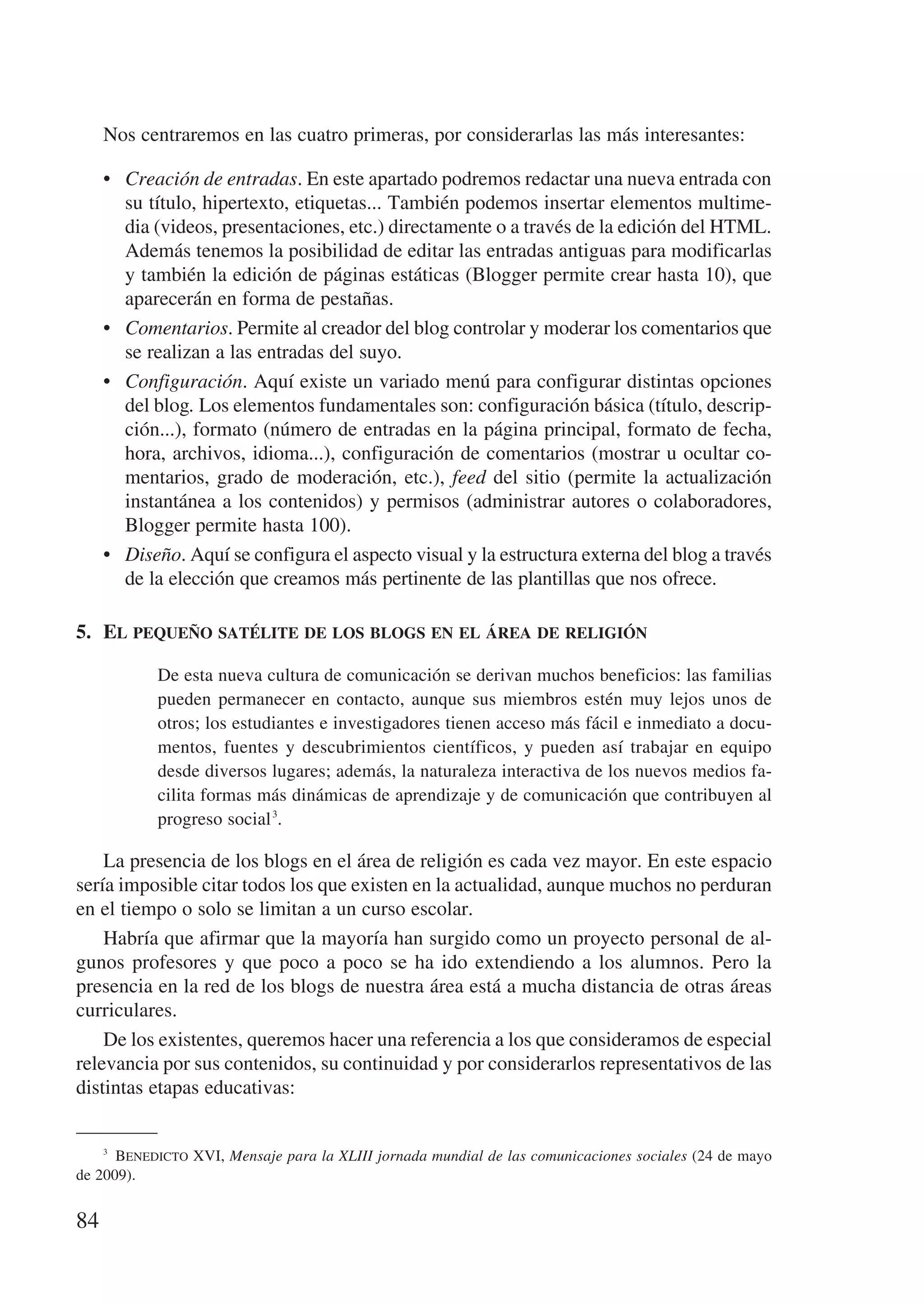 Nos centraremos en las cuatro primeras, por considerarlas las más interesantes:

     •	 Creación de entradas. En este apartado podremos redactar una nueva entrada con
        su título, hipertexto, etiquetas... También podemos insertar elementos multime-
        dia (videos, presentaciones, etc.) directamente o a través de la edición del HTML.
        Además tenemos la posibilidad de editar las entradas antiguas para modificarlas
        y también la edición de páginas estáticas (Blogger permite crear hasta 10), que
        aparecerán en forma de pestañas.
     •	 Comentarios. Permite al creador del blog controlar y moderar los comentarios que
        se realizan a las entradas del suyo.
     •	 Configuración. Aquí existe un variado menú para configurar distintas opciones
        del blog. Los elementos fundamentales son: configuración básica (título, descrip-
        ción...), formato (número de entradas en la página principal, formato de fecha,
        hora, archivos, idioma...), configuración de comentarios (mostrar u ocultar co-
        mentarios, grado de moderación, etc.), feed del sitio (permite la actualización
        instantánea a los contenidos) y permisos (administrar autores o colaboradores,
        Blogger permite hasta 100).
     •	 Diseño. Aquí se configura el aspecto visual y la estructura externa del blog a través
        de la elección que creamos más pertinente de las plantillas que nos ofrece.

5.	 El pequeño satélite de los blogs en el área de religión

            De esta nueva cultura de comunicación se derivan muchos beneficios: las familias
            pueden permanecer en contacto, aunque sus miembros estén muy lejos unos de
            otros; los estudiantes e investigadores tienen acceso más fácil e inmediato a docu-
            mentos, fuentes y descubrimientos científicos, y pueden así trabajar en equipo
            desde diversos lugares; además, la naturaleza interactiva de los nuevos medios fa-
            cilita formas más dinámicas de aprendizaje y de comunicación que contribuyen al
            progreso social 3.

    La presencia de los blogs en el área de religión es cada vez mayor. En este espacio
sería imposible citar todos los que existen en la actualidad, aunque muchos no perduran
en el tiempo o solo se limitan a un curso escolar.
    Habría que afirmar que la mayoría han surgido como un proyecto personal de al-
gunos profesores y que poco a poco se ha ido extendiendo a los alumnos. Pero la
presencia en la red de los blogs de nuestra área está a mucha distancia de otras áreas
curriculares.
    De los existentes, queremos hacer una referencia a los que consideramos de especial
relevancia por sus contenidos, su continuidad y por considerarlos representativos de las
distintas etapas educativas:


    3
        Benedicto XVI, Mensaje para la XLIII jornada mundial de las comunicaciones sociales (24 de mayo
de 2009).


84
 
