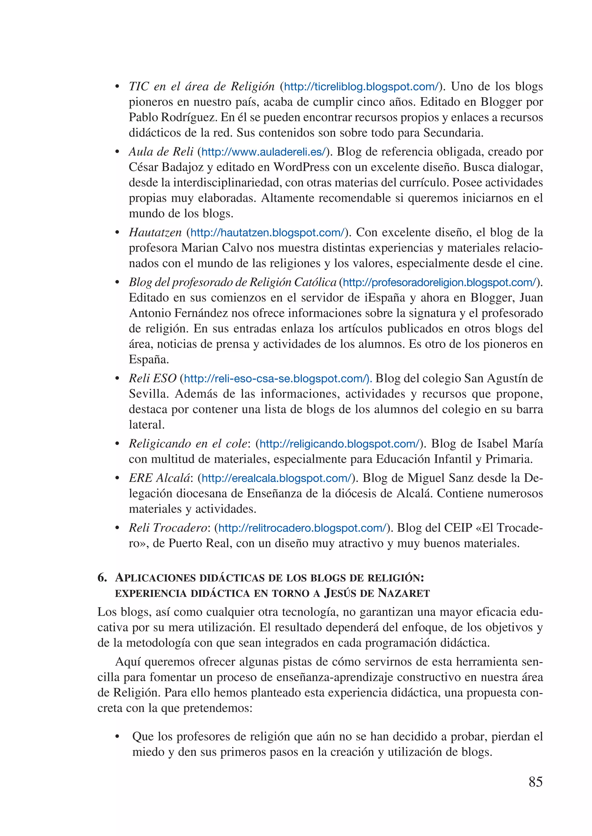 •	 TIC en el área de Religión (http://ticreliblog.blogspot.com/). Uno de los blogs
      pioneros en nuestro país, acaba de cumplir cinco años. Editado en Blogger por
      Pablo Rodríguez. En él se pueden encontrar recursos propios y enlaces a recursos
      didácticos de la red. Sus contenidos son sobre todo para Secundaria.
   •	 Aula de Reli (http://www.auladereli.es/). Blog de referencia obligada, creado por
      César Badajoz y editado en WordPress con un excelente diseño. Busca dialogar,
      desde la interdisciplinariedad, con otras materias del currículo. Posee actividades
      propias muy elaboradas. Altamente recomendable si queremos iniciarnos en el
      mundo de los blogs.
   •	 Hautatzen (http://hautatzen.blogspot.com/). Con excelente diseño, el blog de la
      profesora Marian Calvo nos muestra distintas experiencias y materiales relacio-
      nados con el mundo de las religiones y los valores, especialmente desde el cine.
   •	 Blog del profesorado de Religión Católica (http://profesoradoreligion.blogspot.com/).
      Editado en sus comienzos en el servidor de iEspaña y ahora en Blogger, Juan
      Antonio Fernández nos ofrece informaciones sobre la signatura y el profesorado
      de religión. En sus entradas enlaza los artículos publicados en otros blogs del
      área, noticias de prensa y actividades de los alumnos. Es otro de los pioneros en
      España.
   •	 Reli ESO (http://reli-eso-csa-se.blogspot.com/). Blog del colegio San Agustín de
      Sevilla. Además de las informaciones, actividades y recursos que propone,
      destaca por contener una lista de blogs de los alumnos del colegio en su barra
      lateral.
   •	 Religicando en el cole: (http://religicando.blogspot.com/). Blog de Isabel María
      con multitud de materiales, especialmente para Educación Infantil y Primaria.
   •	 ERE Alcalá: (http://erealcala.blogspot.com/). Blog de Miguel Sanz desde la De-
      legación diocesana de Enseñanza de la diócesis de Alcalá. Contiene numerosos
      materiales y actividades.
   •	 Reli Trocadero: (http://relitrocadero.blogspot.com/). Blog del CEIP «El Trocade-
      ro», de Puerto Real, con un diseño muy atractivo y muy buenos materiales.

6.	 Aplicaciones didácticas de los blogs de religión:	
    experiencia didáctica en torno a Jesús de Nazaret
Los blogs, así como cualquier otra tecnología, no garantizan una mayor eficacia edu-
cativa por su mera utilización. El resultado dependerá del enfoque, de los objetivos y
de la metodología con que sean integrados en cada programación didáctica.
    Aquí queremos ofrecer algunas pistas de cómo servirnos de esta herramienta sen-
cilla para fomentar un proceso de enseñanza-aprendizaje constructivo en nuestra área
de Religión. Para ello hemos planteado esta experiencia didáctica, una propuesta con-
creta con la que pretendemos:

   •	 Que los profesores de religión que aún no se han decidido a probar, pierdan el
      miedo y den sus primeros pasos en la creación y utilización de blogs.

                                                                                       85
 