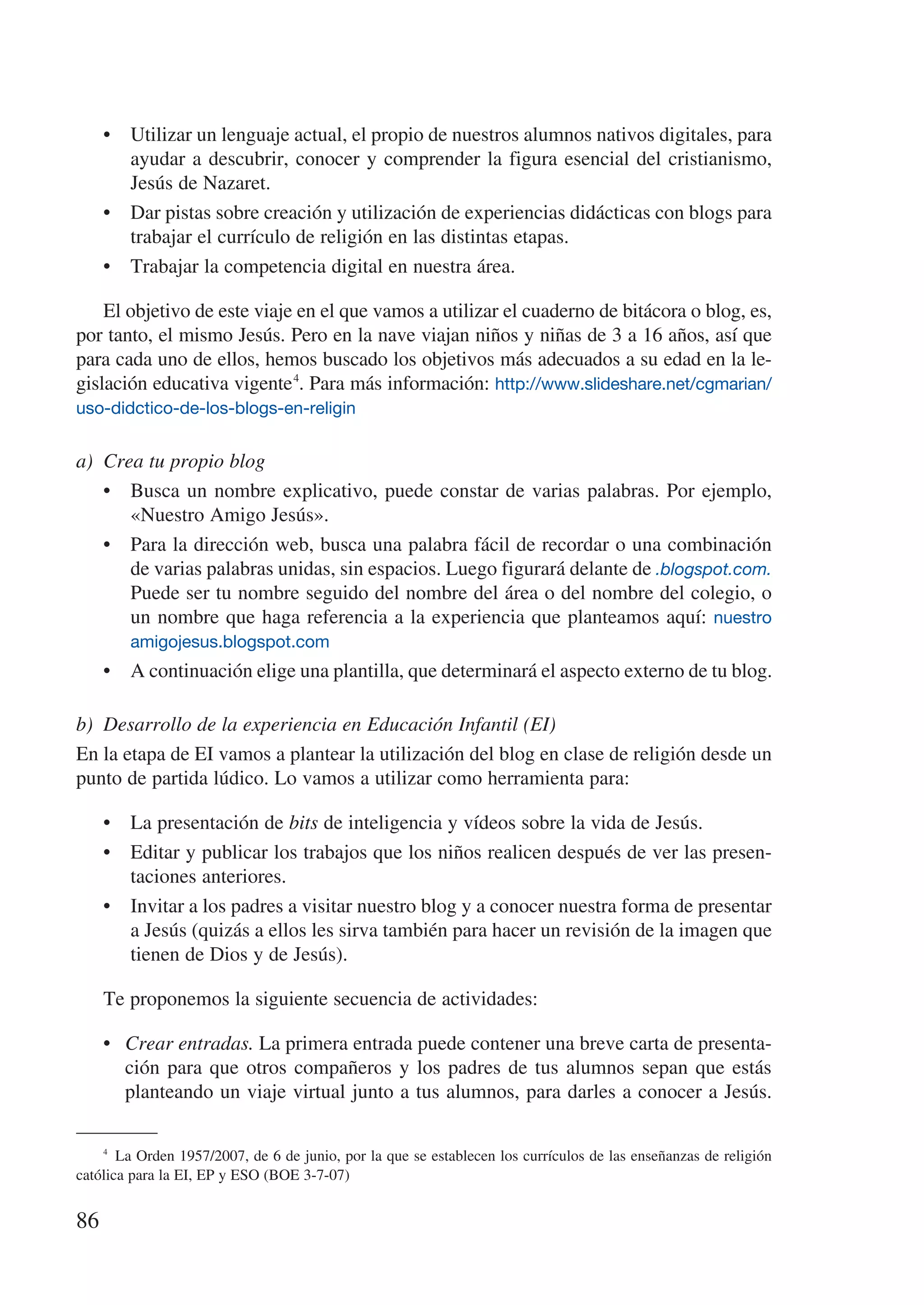 •	 Utilizar un lenguaje actual, el propio de nuestros alumnos nativos digitales, para
        ayudar a descubrir, conocer y comprender la figura esencial del cristianismo,
        Jesús de Nazaret.
     •	 Dar pistas sobre creación y utilización de experiencias didácticas con blogs para
        trabajar el currículo de religión en las distintas etapas.
     •	 Trabajar la competencia digital en nuestra área.

    El objetivo de este viaje en el que vamos a utilizar el cuaderno de bitácora o blog, es,
por tanto, el mismo Jesús. Pero en la nave viajan niños y niñas de 3 a 16 años, así que
para cada uno de ellos, hemos buscado los objetivos más adecuados a su edad en la le-
gislación educativa vigente 4. Para más información: http://www.slideshare.net/cgmarian/
uso-didctico-de-los-blogs-en-religin


a)	 Crea tu propio blog
    •	 Busca un nombre explicativo, puede constar de varias palabras. Por ejemplo,
       «Nuestro Amigo Jesús».
    •	 Para la dirección web, busca una palabra fácil de recordar o una combinación
       de varias palabras unidas, sin espacios. Luego figurará delante de .blogspot.com.
       Puede ser tu nombre seguido del nombre del área o del nombre del colegio, o
       un nombre que haga referencia a la experiencia que planteamos aquí: nuestro
        amigojesus.blogspot.com
     •	 A continuación elige una plantilla, que determinará el aspecto externo de tu blog.

b)	 Desarrollo de la experiencia en Educación Infantil (EI)
En la etapa de EI vamos a plantear la utilización del blog en clase de religión desde un
punto de partida lúdico. Lo vamos a utilizar como herramienta para:

     •	 La presentación de bits de inteligencia y vídeos sobre la vida de Jesús.
     •	 Editar y publicar los trabajos que los niños realicen después de ver las presen-
        taciones anteriores.
     •	 Invitar a los padres a visitar nuestro blog y a conocer nuestra forma de presentar
        a Jesús (quizás a ellos les sirva también para hacer un revisión de la imagen que
        tienen de Dios y de Jesús).

     Te proponemos la siguiente secuencia de actividades:

     •	 Crear entradas. La primera entrada puede contener una breve carta de presenta-
        ción para que otros compañeros y los padres de tus alumnos sepan que estás
        planteando un viaje virtual junto a tus alumnos, para darles a conocer a Jesús.

    4
        La Orden 1957/2007, de 6 de junio, por la que se establecen los currículos de las enseñanzas de religión
católica para la EI, EP y ESO (BOE 3-7-07)


86
 