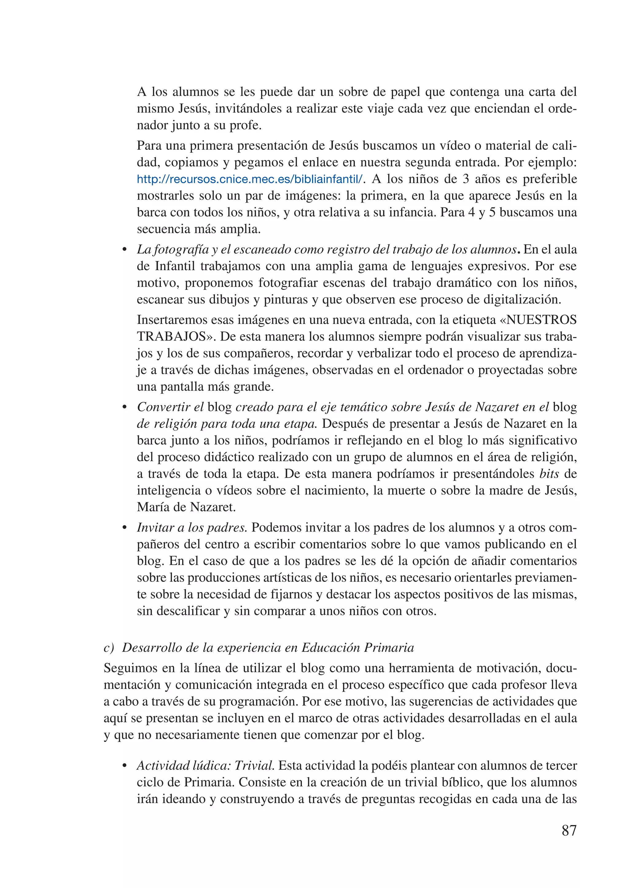 A  los alumnos se les puede dar un sobre de papel que contenga una carta del
        mismo Jesús, invitándoles a realizar este viaje cada vez que enciendan el orde-
        nador junto a su profe.
   	    Para una primera presentación de Jesús buscamos un vídeo o material de cali-
        dad, copiamos y pegamos el enlace en nuestra segunda entrada. Por ejemplo:
        http://recursos.cnice.mec.es/bibliainfantil/ . A los niños de 3 años es preferible
        mostrarles solo un par de imágenes: la primera, en la que aparece Jesús en la
        barca con todos los niños, y otra relativa a su infancia. Para 4 y 5 buscamos una
        secuencia más amplia.
   •	   La fotografía y el escaneado como registro del trabajo de los alumnos. En el aula
        de Infantil trabajamos con una amplia gama de lenguajes expresivos. Por ese
        motivo, proponemos fotografiar escenas del trabajo dramático con los niños,
        escanear sus dibujos y pinturas y que observen ese proceso de digitalización.
   	    Insertaremos esas imágenes en una nueva entrada, con la etiqueta «NUESTROS
        TRABAJOS». De esta manera los alumnos siempre podrán visualizar sus traba-
        jos y los de sus compañeros, recordar y verbalizar todo el proceso de aprendiza-
        je a través de dichas imágenes, observadas en el ordenador o proyectadas sobre
        una pantalla más grande.
   •	   Convertir el blog creado para el eje temático sobre Jesús de Nazaret en el blog
        de religión para toda una etapa. Después de presentar a Jesús de Nazaret en la
        barca junto a los niños, podríamos ir reflejando en el blog lo más significativo
        del proceso didáctico realizado con un grupo de alumnos en el área de religión,
        a través de toda la etapa. De esta manera podríamos ir presentándoles bits de
        inteligencia o vídeos sobre el nacimiento, la muerte o sobre la madre de Jesús,
        María de Nazaret.
   •	   Invitar a los padres. Podemos invitar a los padres de los alumnos y a otros com-
        pañeros del centro a escribir comentarios sobre lo que vamos publicando en el
        blog. En el caso de que a los padres se les dé la opción de añadir comentarios
        sobre las producciones artísticas de los niños, es necesario orientarles previamen-
        te sobre la necesidad de fijarnos y destacar los aspectos positivos de las mismas,
        sin descalificar y sin comparar a unos niños con otros.

c)	 Desarrollo de la experiencia en Educación Primaria
Seguimos en la línea de utilizar el blog como una herramienta de motivación, docu-
mentación y comunicación integrada en el proceso específico que cada profesor lleva
a cabo a través de su programación. Por ese motivo, las sugerencias de actividades que
aquí se presentan se incluyen en el marco de otras actividades desarrolladas en el aula
y que no necesariamente tienen que comenzar por el blog.

   •	 Actividad lúdica: Trivial. Esta actividad la podéis plantear con alumnos de tercer
      ciclo de Primaria. Consiste en la creación de un trivial bíblico, que los alumnos
      irán ideando y construyendo a través de preguntas recogidas en cada una de las

                                                                                        87
 