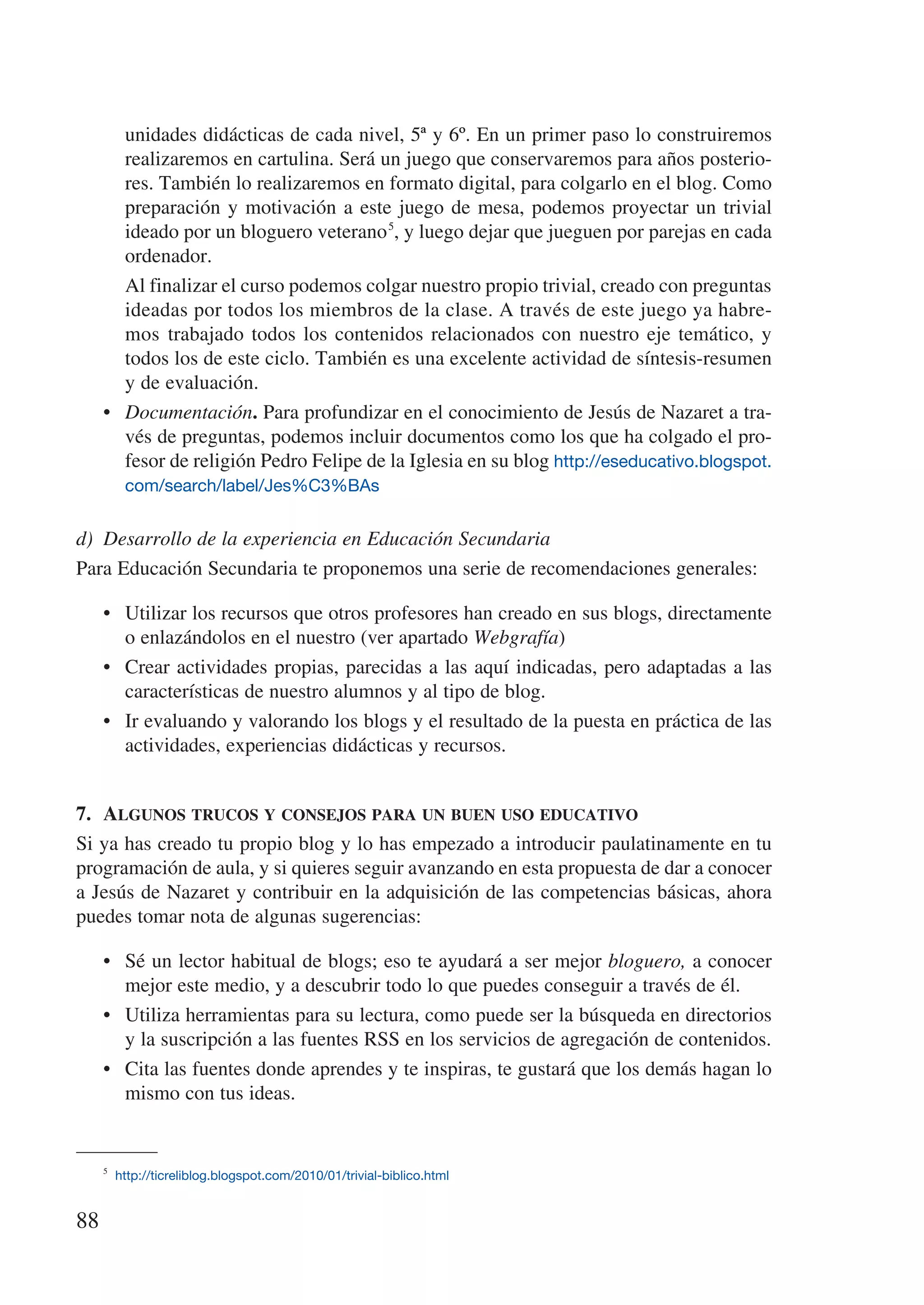 unidades didácticas de cada nivel, 5ª y 6º. En un primer paso lo construiremos
        realizaremos en cartulina. Será un juego que conservaremos para años posterio-
        res. También lo realizaremos en formato digital, para colgarlo en el blog. Como
        preparación y motivación a este juego de mesa, podemos proyectar un trivial
        ideado por un bloguero veterano 5, y luego dejar que jueguen por parejas en cada
        ordenador.
     	 Al finalizar el curso podemos colgar nuestro propio trivial, creado con preguntas
        ideadas por todos los miembros de la clase. A través de este juego ya habre-
        mos trabajado todos los contenidos relacionados con nuestro eje temático, y
        todos los de este ciclo. También es una excelente actividad de síntesis-resumen
        y de evaluación.
     •	 Documentación. Para profundizar en el conocimiento de Jesús de Nazaret a tra-
        vés de preguntas, podemos incluir documentos como los que ha colgado el pro-
        fesor de religión Pedro Felipe de la Iglesia en su blog http://eseducativo.blogspot.
         com/search/label/Jes%C3%BAs


d)	 Desarrollo de la experiencia en Educación Secundaria
Para Educación Secundaria te proponemos una serie de recomendaciones generales:

     •	 Utilizar los recursos que otros profesores han creado en sus blogs, directamente
        o enlazándolos en el nuestro (ver apartado Webgrafía)
     •	 Crear actividades propias, parecidas a las aquí indicadas, pero adaptadas a las
        características de nuestro alumnos y al tipo de blog.
     •	 Ir evaluando y valorando los blogs y el resultado de la puesta en práctica de las
        actividades, experiencias didácticas y recursos.


7.	 Algunos trucos y consejos para un buen uso educativo
Si ya has creado tu propio blog y lo has empezado a introducir paulatinamente en tu
programación de aula, y si quieres seguir avanzando en esta propuesta de dar a conocer
a Jesús de Nazaret y contribuir en la adquisición de las competencias básicas, ahora
puedes tomar nota de algunas sugerencias:

     •	 Sé un lector habitual de blogs; eso te ayudará a ser mejor bloguero, a conocer
        mejor este medio, y a descubrir todo lo que puedes conseguir a través de él.
     •	 Utiliza herramientas para su lectura, como puede ser la búsqueda en directorios
        y la suscripción a las fuentes RSS en los servicios de agregación de contenidos.
     •	 Cita las fuentes donde aprendes y te inspiras, te gustará que los demás hagan lo
        mismo con tus ideas.


     5
        http://ticreliblog.blogspot.com/2010/01/trivial-biblico.html


88
 