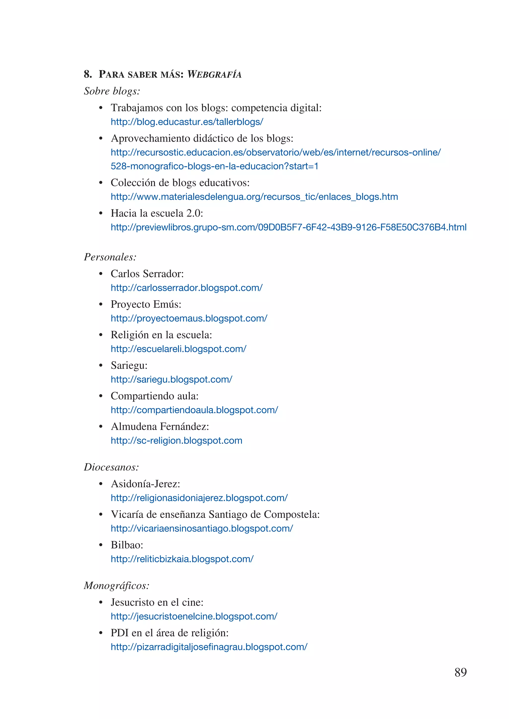 8.	 Para saber más: Webgrafía
Sobre blogs:
   •	 Trabajamos con los blogs: competencia digital:
     http://blog.educastur.es/tallerblogs/
   •	 Aprovechamiento didáctico de los blogs:
     http://recursostic.educacion.es/observatorio/web/es/internet/recursos-online/	
     528-monografico-blogs-en-la-educacion?start=1
   •	 Colección de blogs educativos:
     http://www.materialesdelengua.org/recursos_tic/enlaces_blogs.htm
   •	 Hacia la escuela 2.0:
     http://previewlibros.grupo-sm.com/09D0B5F7-6F42-43B9-9126-F58E50C376B4.html


Personales:
   •	 Carlos Serrador:
     http://carlosserrador.blogspot.com/
   •	 Proyecto Emús:
     http://proyectoemaus.blogspot.com/
   •	 Religión en la escuela:
     http://escuelareli.blogspot.com/
   •	 Sariegu:
     http://sariegu.blogspot.com/
   •	 Compartiendo aula:
     http://compartiendoaula.blogspot.com/
   •	 Almudena Fernández:
     http://sc-religion.blogspot.com

Diocesanos:
   •	 Asidonía-Jerez:
     http://religionasidoniajerez.blogspot.com/
   •	 Vicaría de enseñanza Santiago de Compostela:
     http://vicariaensinosantiago.blogspot.com/
   •	 Bilbao:
     http://reliticbizkaia.blogspot.com/

Monográficos:
   •	 Jesucristo en el cine:
     http://jesucristoenelcine.blogspot.com/
   •	 PDI en el área de religión:
     http://pizarradigitaljosefinagrau.blogspot.com/

                                                                                      89
 