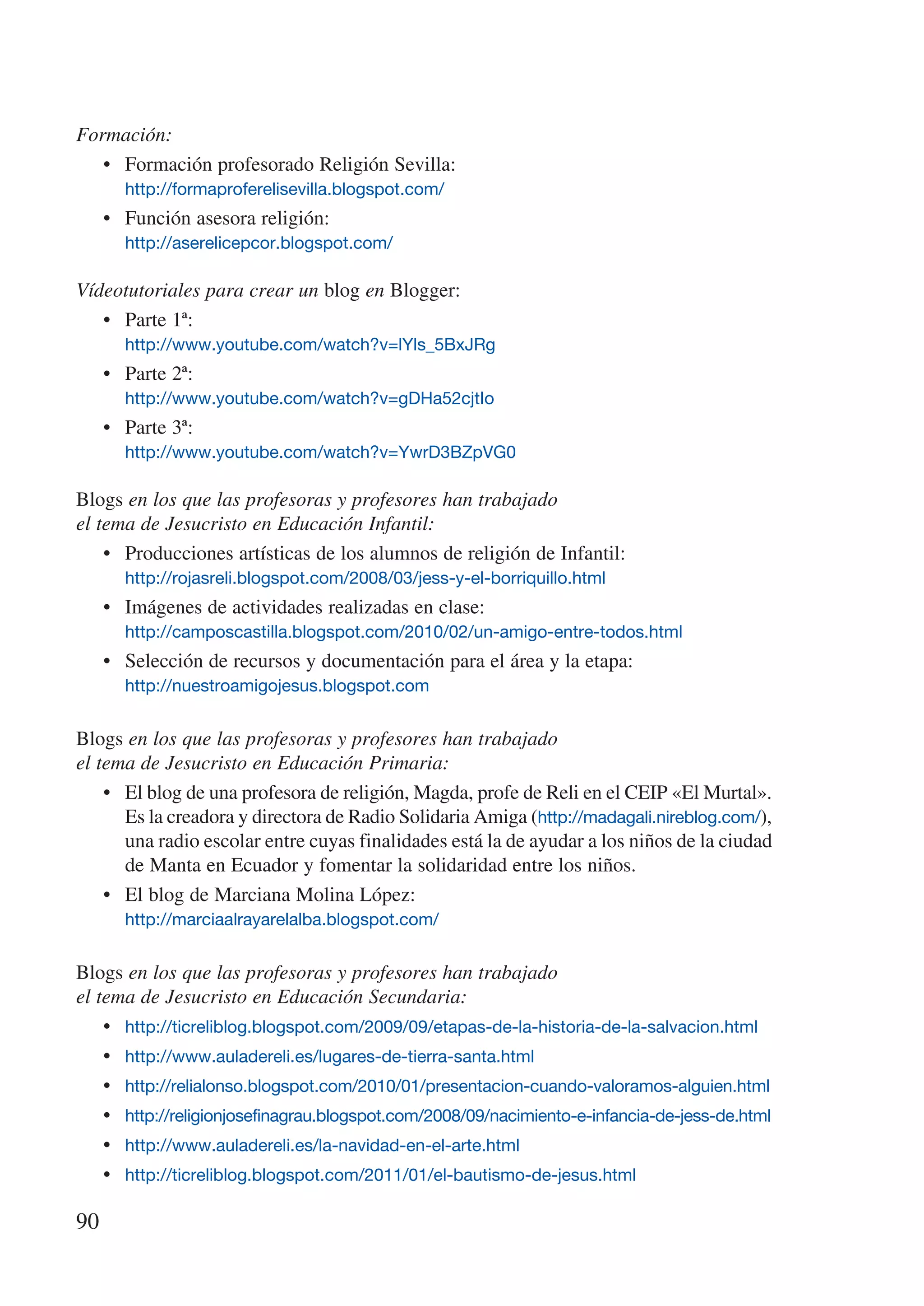 Formación:
   •	 Formación profesorado Religión Sevilla:
       http://formaproferelisevilla.blogspot.com/
     •	 Función asesora religión:
       http://aserelicepcor.blogspot.com/

Vídeotutoriales para crear un blog en Blogger:
   •	 Parte 1ª:
       http://www.youtube.com/watch?v=lYls_5BxJRg
     •	 Parte 2ª:
       http://www.youtube.com/watch?v=gDHa52cjtIo
     •	 Parte 3ª:
       http://www.youtube.com/watch?v=YwrD3BZpVG0

Blogs en los que las profesoras y profesores han trabajado
el tema de Jesucristo en Educación Infantil:
    •	 Producciones artísticas de los alumnos de religión de Infantil:
       http://rojasreli.blogspot.com/2008/03/jess-y-el-borriquillo.html
     •	 Imágenes de actividades realizadas en clase:
       http://camposcastilla.blogspot.com/2010/02/un-amigo-entre-todos.html
     •	 Selección de recursos y documentación para el área y la etapa:
       http://nuestroamigojesus.blogspot.com


Blogs en los que las profesoras y profesores han trabajado
el tema de Jesucristo en Educación Primaria:
    •	 El blog de una profesora de religión, Magda, profe de Reli en el CEIP «El Murtal».
       Es la creadora y directora de Radio Solidaria Amiga (http://madagali.nireblog.com/),
       una radio escolar entre cuyas finalidades está la de ayudar a los niños de la ciudad
       de Manta en Ecuador y fomentar la solidaridad entre los niños.
    •	 El blog de Marciana Molina López:
       http://marciaalrayarelalba.blogspot.com/


Blogs en los que las profesoras y profesores han trabajado
el tema de Jesucristo en Educación Secundaria:
    •	 http://ticreliblog.blogspot.com/2009/09/etapas-de-la-historia-de-la-salvacion.html
    •	 http://www.auladereli.es/lugares-de-tierra-santa.html
    •	 http://relialonso.blogspot.com/2010/01/presentacion-cuando-valoramos-alguien.html
    •	 http://religionjosefinagrau.blogspot.com/2008/09/nacimiento-e-infancia-de-jess-de.html
    •	 http://www.auladereli.es/la-navidad-en-el-arte.html
    •	 http://ticreliblog.blogspot.com/2011/01/el-bautismo-de-jesus.html

90
 