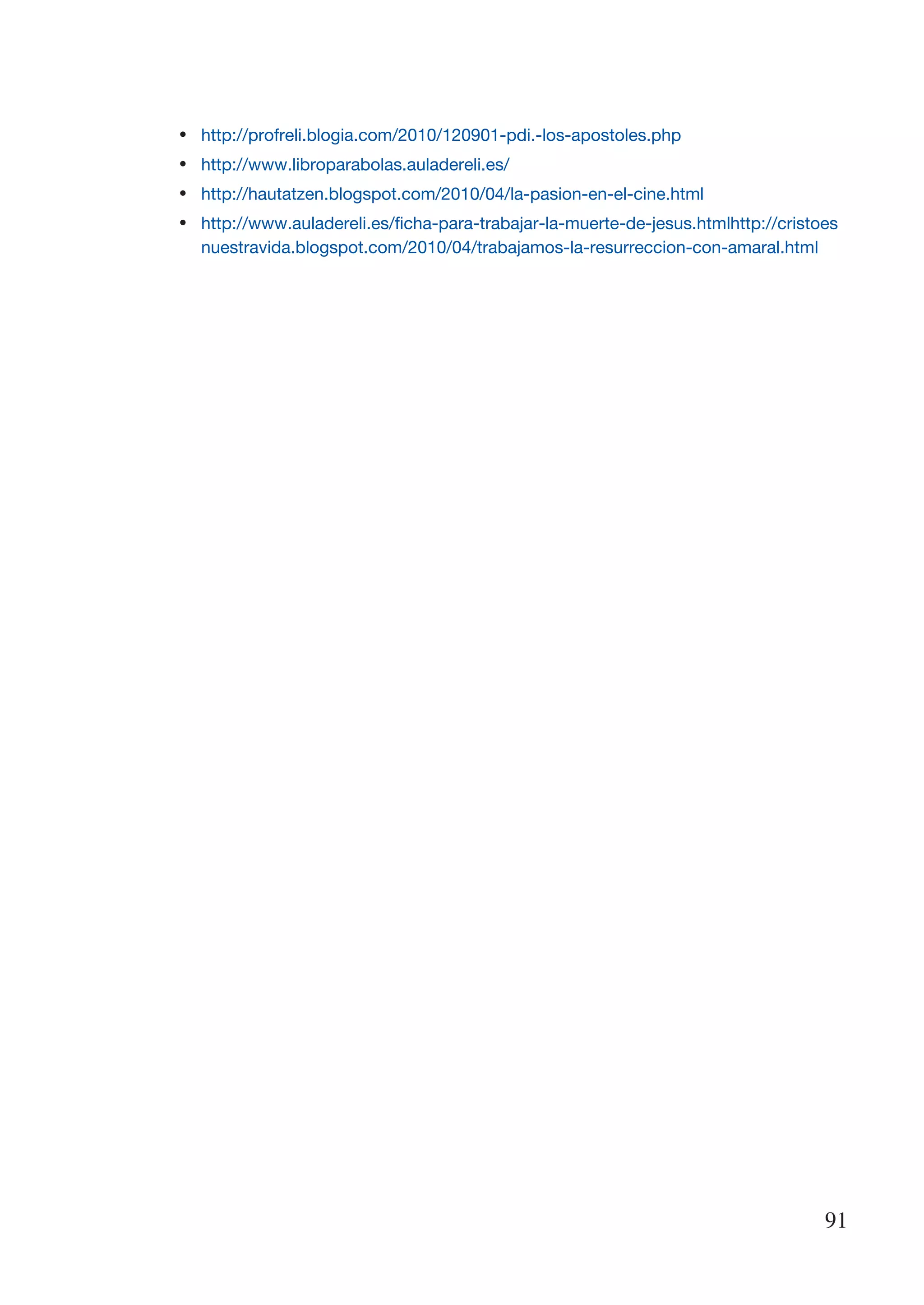 •	   http://profreli.blogia.com/2010/120901-pdi.-los-apostoles.php
•	   http://www.libroparabolas.auladereli.es/
•	   http://hautatzen.blogspot.com/2010/04/la-pasion-en-el-cine.html
•	   http://www.auladereli.es/ficha-para-trabajar-la-muerte-de-jesus.htmlhttp://cristoes
     nuestravida.blogspot.com/2010/04/trabajamos-la-resurreccion-con-amaral.html




                                                                                      91
 