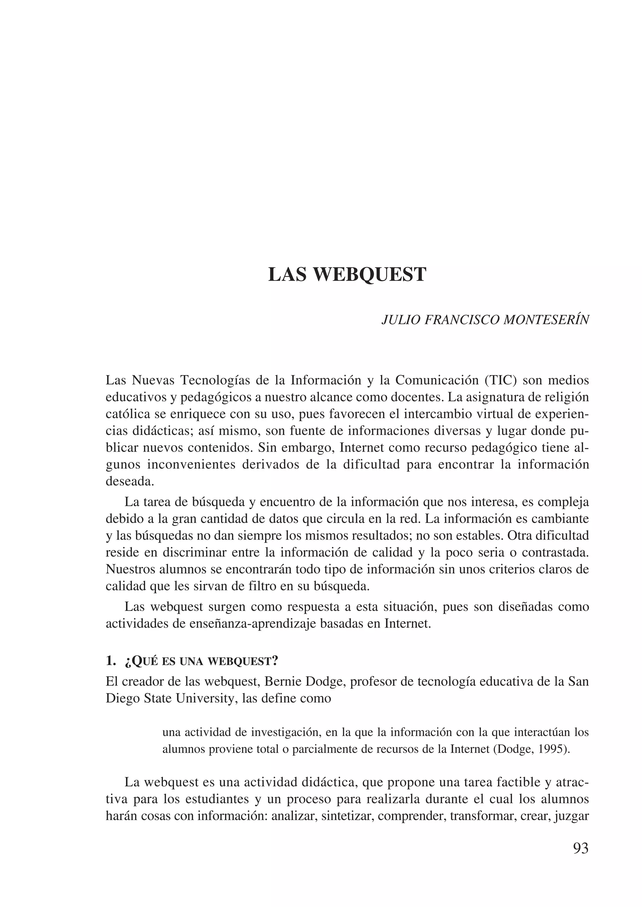 LAS WEBQUEST

                                                    JULIO FRANCISCO MONTESERÍN



Las Nuevas Tecnologías de la Información y la Comunicación (TIC) son medios
educativos y pedagógicos a nuestro alcance como docentes. La asignatura de religión
católica se enriquece con su uso, pues favorecen el intercambio virtual de experien-
cias didácticas; así mismo, son fuente de informaciones diversas y lugar donde pu-
blicar nuevos contenidos. Sin embargo, Internet como recurso pedagógico tiene al-
gunos inconvenientes derivados de la dificultad para encontrar la información
deseada.
    La tarea de búsqueda y encuentro de la información que nos interesa, es compleja
debido a la gran cantidad de datos que circula en la red. La información es cambiante
y las búsquedas no dan siempre los mismos resultados; no son estables. Otra dificultad
reside en discriminar entre la información de calidad y la poco seria o contrastada.
Nuestros alumnos se encontrarán todo tipo de información sin unos criterios claros de
calidad que les sirvan de filtro en su búsqueda.
    Las webquest surgen como respuesta a esta situación, pues son diseñadas como
actividades de enseñanza-aprendizaje basadas en Internet.

1.	 ¿Qué es una webquest?
El creador de las webquest, Bernie Dodge, profesor de tecnología educativa de la San
Diego State University, las define como

          una actividad de investigación, en la que la información con la que interactúan los
          alumnos proviene total o parcialmente de recursos de la Internet (Dodge, 1995).

    La webquest es una actividad didáctica, que propone una tarea factible y atrac-
tiva para los estudiantes y un proceso para realizarla durante el cual los alumnos
harán cosas con información: analizar, sintetizar, comprender, transformar, crear, juzgar

                                                                                         93
 
