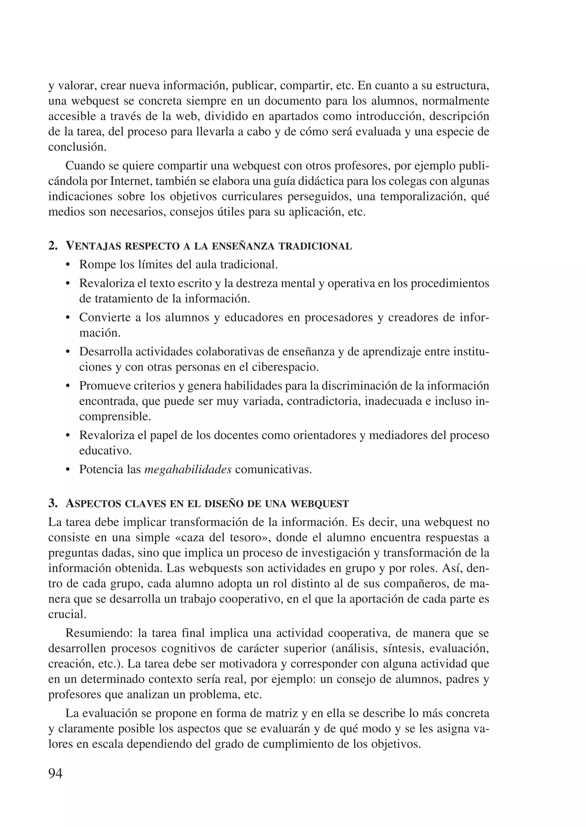 y valorar, crear nueva información, publicar, compartir, etc. En cuanto a su estructura,
una webquest se concreta siempre en un documento para los alumnos, normalmente
accesible a través de la web, dividido en apartados como introducción, descripción
de la tarea, del proceso para llevarla a cabo y de cómo será evaluada y una especie de
conclusión.
   Cuando se quiere compartir una webquest con otros profesores, por ejemplo publi-
cándola por Internet, también se elabora una guía didáctica para los colegas con algunas
indicaciones sobre los objetivos curriculares perseguidos, una temporalización, qué
medios son necesarios, consejos útiles para su aplicación, etc.

2.	 Ventajas respecto a la enseñanza tradicional
    •	 Rompe los límites del aula tradicional.
    •	 Revaloriza el texto escrito y la destreza mental y operativa en los procedimientos
       de tratamiento de la información.
    •	 Convierte a los alumnos y educadores en procesadores y creadores de infor-
       mación.
    •	 Desarrolla actividades colaborativas de enseñanza y de aprendizaje entre institu-
       ciones y con otras personas en el ciberespacio.
    •	 Promueve criterios y genera habilidades para la discriminación de la información
       encontrada, que puede ser muy variada, contradictoria, inadecuada e incluso in-
       comprensible.
    •	 Revaloriza el papel de los docentes como orientadores y mediadores del proceso
       educativo.
    •	 Potencia las megahabilidades comunicativas.

3.	 Aspectos claves en el diseño de una webquest
La tarea debe implicar transformación de la información. Es decir, una webquest no
consiste en una simple «caza del tesoro», donde el alumno encuentra respuestas a
preguntas dadas, sino que implica un proceso de investigación y transformación de la
información obtenida. Las webquests son actividades en grupo y por roles. Así, den-
tro de cada grupo, cada alumno adopta un rol distinto al de sus compañeros, de ma-
nera que se desarrolla un trabajo cooperativo, en el que la aportación de cada parte es
crucial.
    Resumiendo: la tarea final implica una actividad cooperativa, de manera que se
desarrollen procesos cognitivos de carácter superior (análisis, síntesis, evaluación,
creación, etc.). La tarea debe ser motivadora y corresponder con alguna actividad que
en un determinado contexto sería real, por ejemplo: un consejo de alumnos, padres y
profesores que analizan un problema, etc.
    La evaluación se propone en forma de matriz y en ella se describe lo más concreta
y claramente posible los aspectos que se evaluarán y de qué modo y se les asigna va-
lores en escala dependiendo del grado de cumplimiento de los objetivos.

94
 