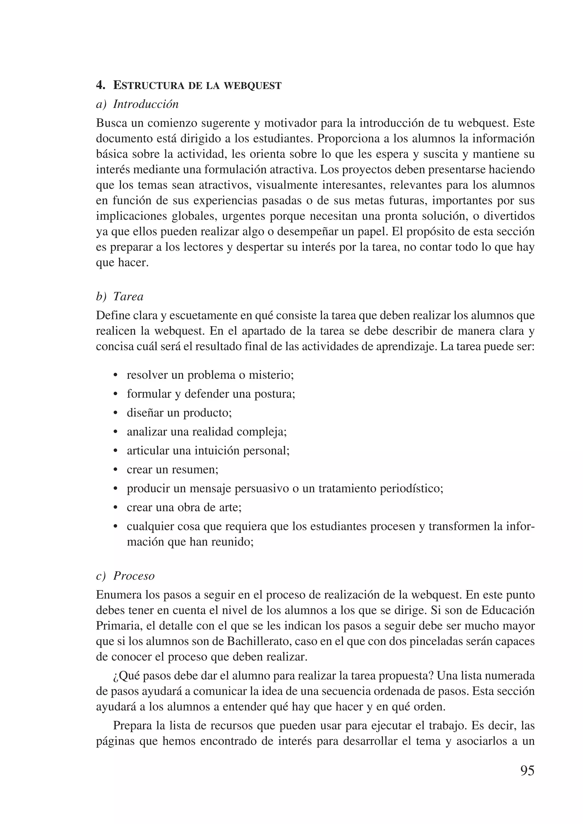 4.	 Estructura de la webquest
a)	 Introducción
Busca un comienzo sugerente y motivador para la introducción de tu webquest. Este
documento está dirigido a los estudiantes. Proporciona a los alumnos la información
básica sobre la actividad, les orienta sobre lo que les espera y suscita y mantiene su
interés mediante una formulación atractiva. Los proyectos deben presentarse haciendo
que los temas sean atractivos, visualmente interesantes, relevantes para los alumnos
en función de sus experiencias pasadas o de sus metas futuras, importantes por sus
implicaciones globales, urgentes porque necesitan una pronta solución, o divertidos
ya que ellos pueden realizar algo o desempeñar un papel. El propósito de esta sección
es preparar a los lectores y despertar su interés por la tarea, no contar todo lo que hay
que hacer.

b)	 Tarea
Define clara y escuetamente en qué consiste la tarea que deben realizar los alumnos que
realicen la webquest. En el apartado de la tarea se debe describir de manera clara y
concisa cuál será el resultado final de las actividades de aprendizaje. La tarea puede ser:

   •	   resolver un problema o misterio;
   •	   formular y defender una postura;
   •	   diseñar un producto;
   •	   analizar una realidad compleja;
   •	   articular una intuición personal;
   •	   crear un resumen;
   •	   producir un mensaje persuasivo o un tratamiento periodístico;
   •	   crear una obra de arte;
   •	   cualquier cosa que requiera que los estudiantes procesen y transformen la infor-
        mación que han reunido;

c)	 Proceso
Enumera los pasos a seguir en el proceso de realización de la webquest. En este punto
debes tener en cuenta el nivel de los alumnos a los que se dirige. Si son de Educación
Primaria, el detalle con el que se les indican los pasos a seguir debe ser mucho mayor
que si los alumnos son de Bachillerato, caso en el que con dos pinceladas serán capaces
de conocer el proceso que deben realizar.
    ¿Qué pasos debe dar el alumno para realizar la tarea propuesta? Una lista numerada
de pasos ayudará a comunicar la idea de una secuencia ordenada de pasos. Esta sección
ayudará a los alumnos a entender qué hay que hacer y en qué orden.
    Prepara la lista de recursos que pueden usar para ejecutar el trabajo. Es decir, las
páginas que hemos encontrado de interés para desarrollar el tema y asociarlos a un

                                                                                       95
 