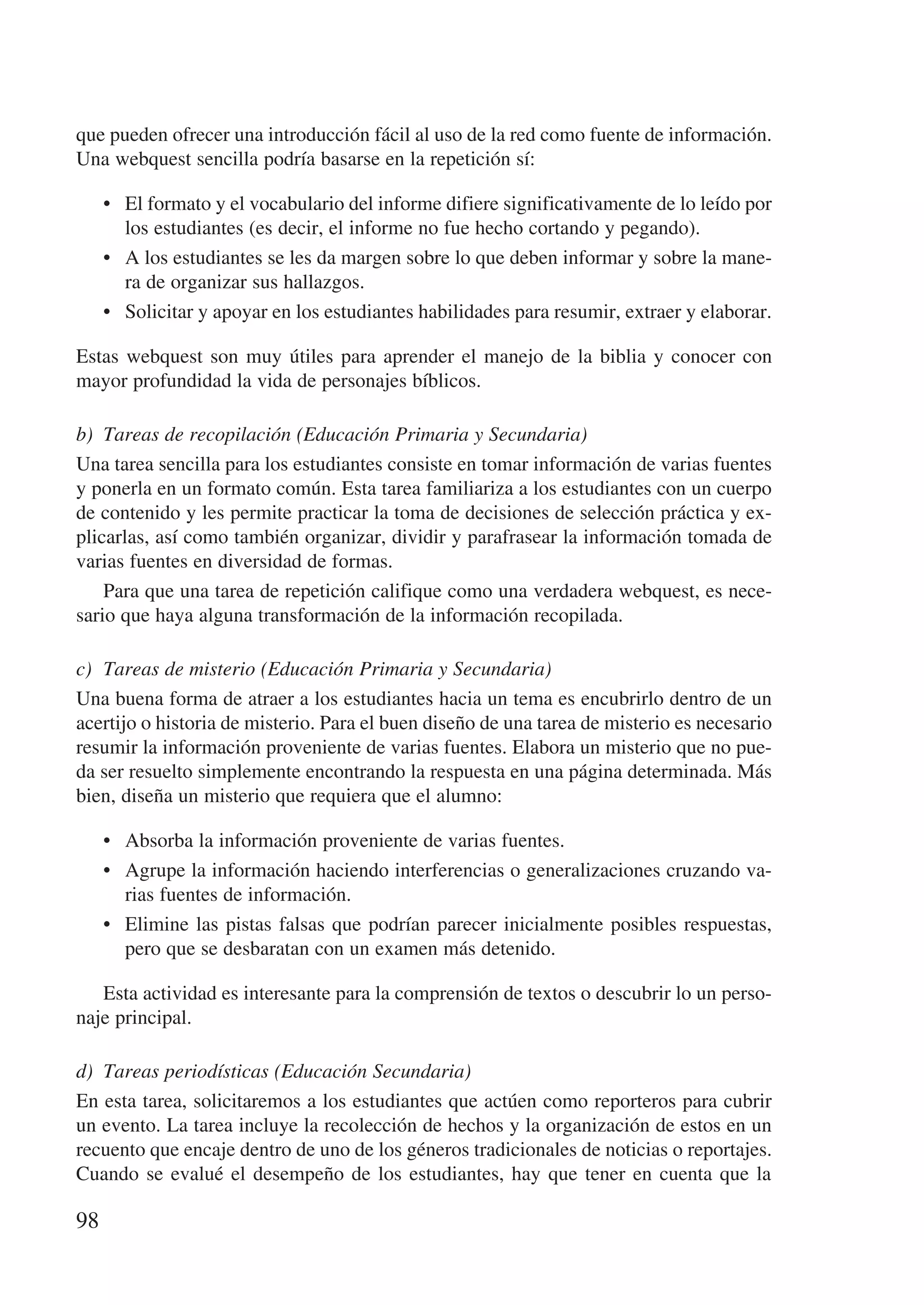 que pueden ofrecer una introducción fácil al uso de la red como fuente de información.
Una webquest sencilla podría basarse en la repetición sí:

     •	 El formato y el vocabulario del informe difiere significativamente de lo leído por
        los estudiantes (es decir, el informe no fue hecho cortando y pegando).
     •	 A los estudiantes se les da margen sobre lo que deben informar y sobre la mane-
        ra de organizar sus hallazgos.
     •	 Solicitar y apoyar en los estudiantes habilidades para resumir, extraer y elaborar.

Estas webquest son muy útiles para aprender el manejo de la biblia y conocer con
mayor profundidad la vida de personajes bíblicos.

b)	 Tareas de recopilación (Educación Primaria y Secundaria)
Una tarea sencilla para los estudiantes consiste en tomar información de varias fuentes
y ponerla en un formato común. Esta tarea familiariza a los estudiantes con un cuerpo
de contenido y les permite practicar la toma de decisiones de selección práctica y ex-
plicarlas, así como también organizar, dividir y parafrasear la información tomada de
varias fuentes en diversidad de formas.
    Para que una tarea de repetición califique como una verdadera webquest, es nece-
sario que haya alguna transformación de la información recopilada.

c)	 Tareas de misterio (Educación Primaria y Secundaria)
Una buena forma de atraer a los estudiantes hacia un tema es encubrirlo dentro de un
acertijo o historia de misterio. Para el buen diseño de una tarea de misterio es necesario
resumir la información proveniente de varias fuentes. Elabora un misterio que no pue-
da ser resuelto simplemente encontrando la respuesta en una página determinada. Más
bien, diseña un misterio que requiera que el alumno:

     •	 Absorba la información proveniente de varias fuentes.
     •	 Agrupe la información haciendo interferencias o generalizaciones cruzando va-
        rias fuentes de información.
     •	 Elimine las pistas falsas que podrían parecer inicialmente posibles respuestas,
        pero que se desbaratan con un examen más detenido.

   Esta actividad es interesante para la comprensión de textos o descubrir lo un perso-
naje principal.

d)	 Tareas periodísticas (Educación Secundaria)
En esta tarea, solicitaremos a los estudiantes que actúen como reporteros para cubrir
un evento. La tarea incluye la recolección de hechos y la organización de estos en un
recuento que encaje dentro de uno de los géneros tradicionales de noticias o reportajes.
Cuando se evalué el desempeño de los estudiantes, hay que tener en cuenta que la

98
 