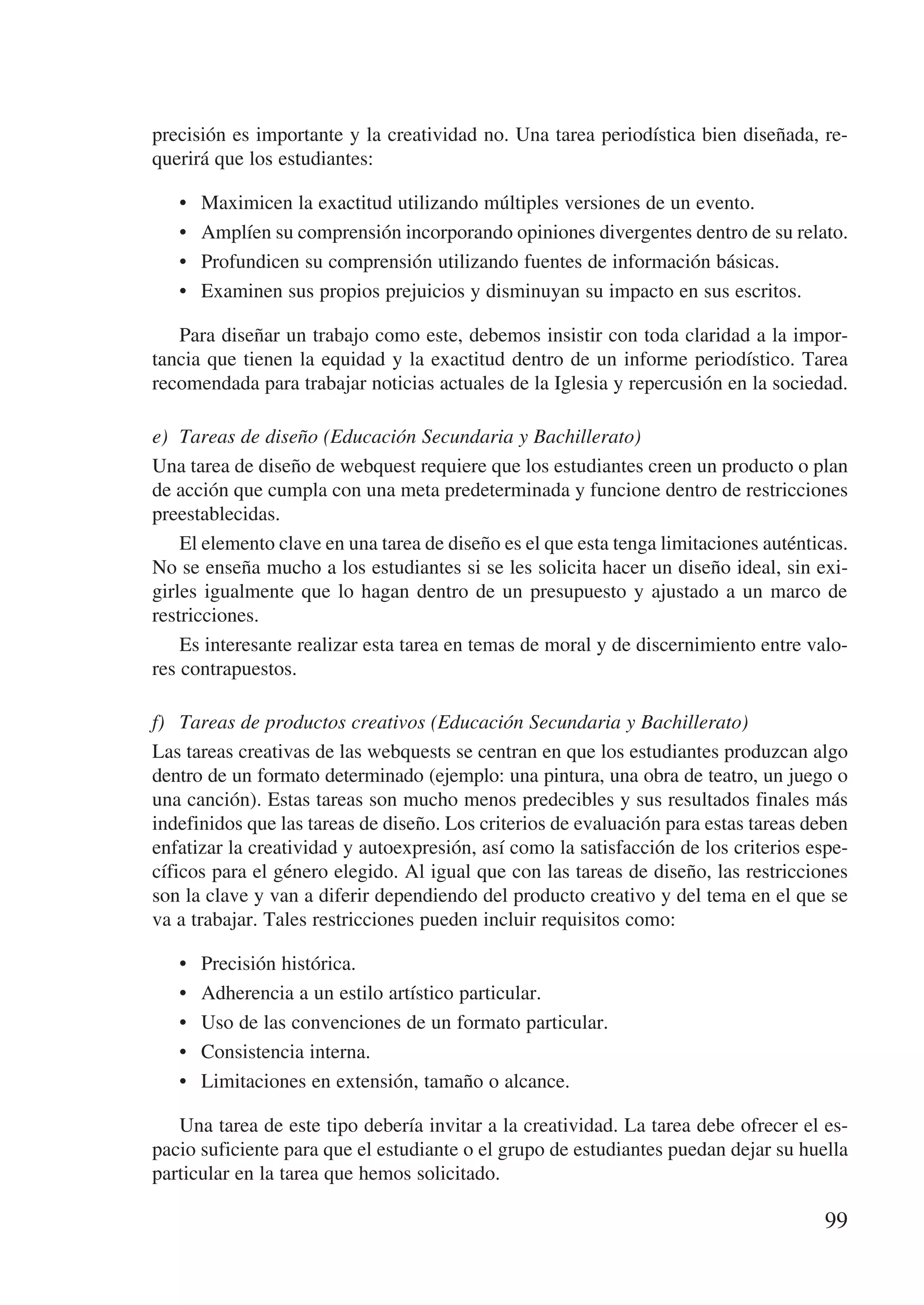 precisión es importante y la creatividad no. Una tarea periodística bien diseñada, re-
querirá que los estudiantes:

   •	   Maximicen la exactitud utilizando múltiples versiones de un evento.
   •	   Amplíen su comprensión incorporando opiniones divergentes dentro de su relato.
   •	   Profundicen su comprensión utilizando fuentes de información básicas.
   •	   Examinen sus propios prejuicios y disminuyan su impacto en sus escritos.

   Para diseñar un trabajo como este, debemos insistir con toda claridad a la impor-
tancia que tienen la equidad y la exactitud dentro de un informe periodístico. Tarea
recomendada para trabajar noticias actuales de la Iglesia y repercusión en la sociedad.

e)	 Tareas de diseño (Educación Secundaria y Bachillerato)
Una tarea de diseño de webquest requiere que los estudiantes creen un producto o plan
de acción que cumpla con una meta predeterminada y funcione dentro de restricciones
preestablecidas.
    El elemento clave en una tarea de diseño es el que esta tenga limitaciones auténticas.
No se enseña mucho a los estudiantes si se les solicita hacer un diseño ideal, sin exi-
girles igualmente que lo hagan dentro de un presupuesto y ajustado a un marco de
restricciones.
    Es interesante realizar esta tarea en temas de moral y de discernimiento entre valo-
res contrapuestos.

f)	 Tareas de productos creativos (Educación Secundaria y Bachillerato)
Las tareas creativas de las webquests se centran en que los estudiantes produzcan algo
dentro de un formato determinado (ejemplo: una pintura, una obra de teatro, un juego o
una canción). Estas tareas son mucho menos predecibles y sus resultados finales más
indefinidos que las tareas de diseño. Los criterios de evaluación para estas tareas deben
enfatizar la creatividad y autoexpresión, así como la satisfacción de los criterios espe-
cíficos para el género elegido. Al igual que con las tareas de diseño, las restricciones
son la clave y van a diferir dependiendo del producto creativo y del tema en el que se
va a trabajar. Tales restricciones pueden incluir requisitos como:

   •	   Precisión histórica.
   •	   Adherencia a un estilo artístico particular.
   •	   Uso de las convenciones de un formato particular.
   •	   Consistencia interna.
   •	   Limitaciones en extensión, tamaño o alcance.

   Una tarea de este tipo debería invitar a la creatividad. La tarea debe ofrecer el es-
pacio suficiente para que el estudiante o el grupo de estudiantes puedan dejar su huella
particular en la tarea que hemos solicitado.

                                                                                       99
 