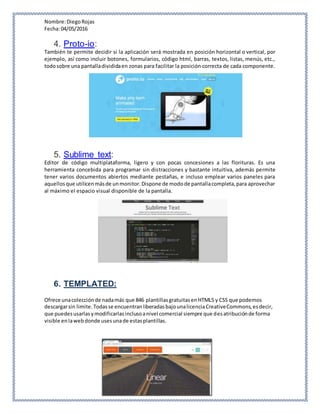 Nombre:DiegoRojas
Fecha:04/05/2016
4. Proto-io:
También te permite decidir si la aplicación será mostrada en posición horizontal o vertical, por
ejemplo, así como incluir botones, formularios, código html, barras, textos, listas, menús, etc.,
todosobre una pantalladivididaen zonas para facilitar la posición correcta de cada componente.
5. Sublime text:
Editor de código multiplataforma, ligero y con pocas concesiones a las florituras. Es una
herramienta concebida para programar sin distracciones y bastante intuitiva, además permite
tener varios documentos abiertos mediante pestañas, e incluso emplear varios paneles para
aquellosque utilicenmásde unmonitor.Dispone de modode pantallacompleta,para aprovechar
al máximo el espacio visual disponible de la pantalla.
6. TEMPLATED:
Ofrece unacolecciónde nadamás que 846 plantillasgratuitasenHTML5 y CSS que podemos
descargarsin limite.Todasse encuentranliberadasbajounalicenciaCreativeCommons,esdecir,
que puedesusarlasymodificarlasinclusoanivel comercial siempre que desatribuciónde forma
visible enlawebdonde usesunade estasplantillas.
 