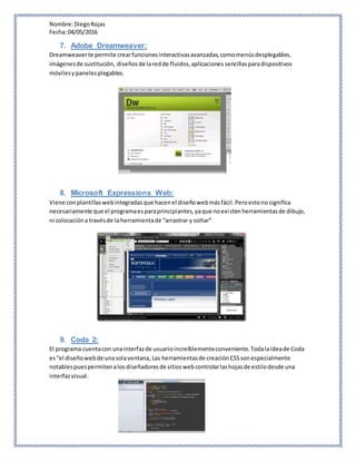 Nombre:DiegoRojas
Fecha:04/05/2016
7. Adobe Dreamweaver:
Dreamweaverte permite crearfuncionesinteractivasavanzadas,comomenúsdesplegables,
imágenesde sustitución, diseñosde laredde fluidos,aplicaciones sencillasparadispositivos
móvilesypanelesplegables.
8. Microsoft Expressions Web:
Viene conplantillaswebintegradasque hacenel diseñowebmásfácil.Peroestonosignifica
necesariamente que el programaesparaprincipiantes,yaque noexistenherramientasde dibujo,
ni colocacióna travésde laherramientade “arrastrar y soltar”
9. Coda 2:
El programa cuentacon unainterfazde usuarioincreíblementeconveniente.Todalaideade Coda
es“el diseñowebde unasolaventana,Las herramientasde creaciónCSSsonespecialmente
notablespuespermitenalosdiseñadoresde sitioswebcontrolarlashojasde estilodesde una
interfazvisual.
 