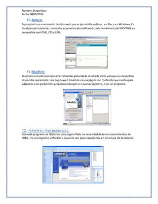 Nombre:DiegoRojas
Fecha:04/05/2016
10.Amaya:
Su propósitoesunacreaciónde sitioswebque esejecutableenLinux, enMac y enWindows.Es
ideal paraprincipiantes sinmuchaexperienciade codificación,estaherramientade WYSIWYG es
compatible conHTML, CSS y XML.
11.Bluefish:
Bluefish esunade lasmejoresherramientasgratuitasde diseñode sitioswebque se encuentran
disponiblesparatodos.Unapáginawebdinámica esuna páginacon contenidoque cambiapara
adaptarse a losparámetrosproporcionadosporunusuarioespecífico,opor un programa.
12.- WYSIWYG Web Builder 6.5.7:
Con este programa es fácil crear una página Web sin necesidad de tener conocimientos de
HTML. Es un programa enfocado a usuarios con poca experiencia en esta clase de desarrollo.
 