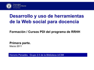 Honorio Penadés.  Grupo 2.0 de la Biblioteca UC3M Desarrollo y uso de herramientas de la Web social para docencia Formación / Cursos PDI del programa de RRHH Primera parte. Marzo 2011 