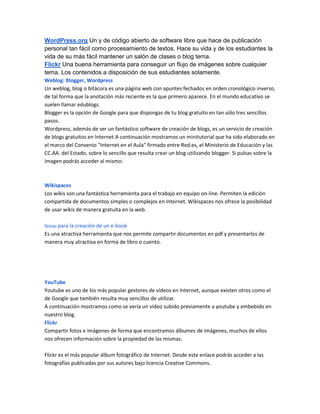 WordPress.org Un y de código abierto de software libre que hace de publicación
personal tan fácil como procesamiento de textos. Hace su vida y de los estudiantes la
vida de su más fácil mantener un salón de clases o blog tema.
Flickr Una buena herramienta para conseguir un flujo de imágenes sobre cualquier
tema. Los contenidos a disposición de sus estudiantes solamente.
Weblog: Blogger, Wordpress
Un weblog, blog o bitácora es una página web con apuntes fechados en orden cronológico inverso,
de tal forma que la anotación más reciente es la que primero aparece. En el mundo educativo se
suelen llamar edublogs.
Blogger es la opción de Google para que dispongas de tu blog gratuito en tan sólo tres sencillos
pasos.
Wordpress, además de ser un fantástico software de creación de blogs, es un servicio de creación
de blogs gratuitos en Internet.A continuación mostramos un minitutorial que ha sido elaborado en
el marco del Convenio "Internet en el Aula" firmado entre Red.es, el Ministerio de Educación y las
CC.AA. del Estado, sobre lo sencillo que resulta crear un blog utilizando blogger. Si pulsas sobre la
imagen podrás acceder al mismo:



Wikispaces
Los wikis son una fantástica herramienta para el trabajo en equipo on-line. Permiten la edición
compartida de documentos simples o complejos en Internet. Wikispaces nos ofrece la posibilidad
de usar wikis de manera gratuita en la web.

Issuu para la creación de un e-book
Es una atractiva herramienta que nos permite compartir documentos en pdf y presentarlos de
manera muy atractiva en forma de libro o cuento.




YouTube
Youtube es uno de los más popular gestores de vídeos en Internet, aunque existen otros como el
de Google que también resulta muy sencillos de utilizar.
A continuación mostramos como se vería un vídeo subido previamente a youtube y embebido en
nuestro blog.
Flickr
Compartir fotos e imágenes de forma que encontramos álbumes de imágenes, muchos de ellos
nos ofrecen información sobre la propiedad de las mismas.

Flickr es el más popular álbum fotográfico de Internet. Desde este enlace podrás acceder a las
fotografías publicadas por sus autores bajo licencia Creative Commons.
 