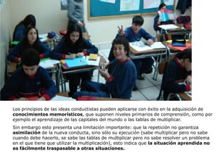 Los principios de las ideas conductistas pueden aplicarse con éxito en la adquisición de
conocimientos memorísticos, que suponen niveles primarios de comprensión, como por
ejemplo el aprendizaje de las capitales del mundo o las tablas de multiplicar.
Sin embargo esto presenta una limitación importante: que la repetición no garantiza
asimilación de la nueva conducta, sino sólo su ejecución (sabe multiplicar pero no sabe
cuando debe hacerlo, se sabe las tablas de multiplicar pero no sabe resolver un problema
en el que tiene que utilizar la multiplicación), esto indica que la situación aprendida no
es fácilmente traspasable a otras situaciones.
 
