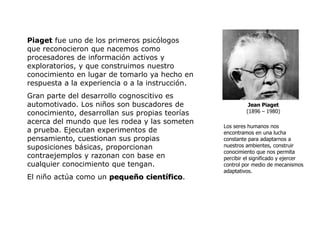 Piaget fue uno de los primeros psicólogos
que reconocieron que nacemos como
procesadores de información activos y
exploratorios, y que construimos nuestro
conocimiento en lugar de tomarlo ya hecho en
respuesta a la experiencia o a la instrucción.
Gran parte del desarrollo cognoscitivo es
automotivado. Los niños son buscadores de                  Jean Piaget
conocimiento, desarrollan sus propias teorías             (1896 – 1980)

acerca del mundo que les rodea y las someten
                                                 Los seres humanos nos
a prueba. Ejecutan experimentos de               encontramos en una lucha
pensamiento, cuestionan sus propias              constante para adaptarnos a
suposiciones básicas, proporcionan               nuestros ambientes, construir
                                                 conocimiento que nos permita
contraejemplos y razonan con base en             percibir el significado y ejercer
cualquier conocimiento que tengan.               control por medio de mecanismos
                                                 adaptativos.
El niño actúa como un pequeño científico.
 