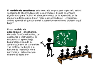 El modelo de enseñanza está centrada en procesos y por ello estará
subordinada al aprendizaje de los aprendices. Es una enseñanza
significativa para facilitar el almacenamiento de lo aprendido en la
memoria a largo plazo. Es un modelo de aprendizaje – enseñanza:
¿cómo aprende el que aprende? y posteriormente como profesor ¿qué
hago?


Es un modelo de
aprendizaje - enseñanza,
donde la función educativa, de
enseñanza e instruccional se
subordina al aprendizaje.
Los protagonistas de su
aprendizaje son los aprendices
y el profesor se limita a su
función de mediación en el
aprendizaje, actuando sólo
cuando es necesario.
 