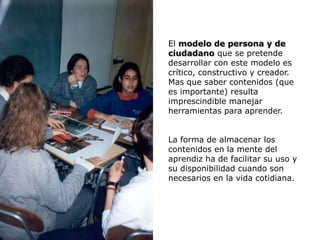 El modelo de persona y de
ciudadano que se pretende
desarrollar con este modelo es
crítico, constructivo y creador.
Mas que saber contenidos (que
es importante) resulta
imprescindible manejar
herramientas para aprender.


La forma de almacenar los
contenidos en la mente del
aprendiz ha de facilitar su uso y
su disponibilidad cuando son
necesarios en la vida cotidiana.
 