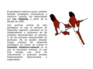 El paradigma histórico-social, también
llamado paradigma sociocultural o
histórico- cultural, fue desarrollado
por Lev Vigotsky a partir de la
década de 1920.
Una     premisa    central  de   este
paradigma es que el proceso de
desarrollo cognitivo individual no es
independiente o autónomo de los
procesos socioculturales en general,
ni de los procesos educacionales en
particular. No es posible estudiar
ningún     proceso     de   desarrollo
psicológico sin tomar en cuenta el
contexto histórico-cultural en el
que se encuentra inmerso, el cual
trae     consigo    una    serie   de
instrumentos y prácticas sociales
históricamente      determinados     y
organizados.
 