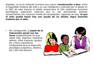 Vigotsky, ve en la imitación humana una nueva «construcción a dos» entre
la capacidad imitativa del niño y su uso inteligente e instruido por el adulto en
la ZDP, de esta manera el adulto proporciona al niño auténticas funciones
psicológicas superiores externas que le van permitiendo alcanzar
conocimientos con mayores niveles de complejidad. Logrando así que, lo que
el niño pueda hacer hoy con ayuda de un adulto, logre hacerlos
mañana por sí sólo.




•   Por consiguiente, el papel de la
    interacción social con los
    otros (especialmente los que
    saben más: expertos, maestros,
    padres, niños mayores, iguales,
    etc.) tiene importancia
    fundamental para el desarrollo
    psicológico (cognitivo, afectivo,
    etc.) del niño-alumno.
 