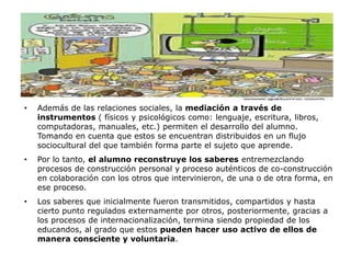 •   Además de las relaciones sociales, la mediación a través de
    instrumentos ( físicos y psicológicos como: lenguaje, escritura, libros,
    computadoras, manuales, etc.) permiten el desarrollo del alumno.
    Tomando en cuenta que estos se encuentran distribuidos en un flujo
    sociocultural del que también forma parte el sujeto que aprende.
•   Por lo tanto, el alumno reconstruye los saberes entremezclando
    procesos de construcción personal y proceso auténticos de co-construcción
    en colaboración con los otros que intervinieron, de una o de otra forma, en
    ese proceso.
•   Los saberes que inicialmente fueron transmitidos, compartidos y hasta
    cierto punto regulados externamente por otros, posteriormente, gracias a
    los procesos de internacionalización, termina siendo propiedad de los
    educandos, al grado que estos pueden hacer uso activo de ellos de
    manera consciente y voluntaria.
 
