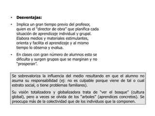 •   Desventajas:
•   Implica un gran tiempo previo del profesor,
    quien es el “director de obra” que planifica cada
    situación de aprendizaje individual y grupal.
    Elabora medios y materiales estimulantes,
    orienta y facilita el aprendizaje y al mismo
    tiempo lo observa y evalua.
•   En clases con gran número de alumnos esto se
    dificulta y surgen grupos que se marginan y no
    “prosperan”.


Se sobrevaloriza la influencia del medio resultando en que el alumno no
asuma su responsabilidad (ej: no es culpable porque viene de tal o cual
estrato social, o tiene problemas familiares).
Su visión totalizadora y globalizadora trata de “ver el bosque” (cultura
global), pero a veces se olvida de los “arboles” (aprendices concretos). Se
preocupa más de la colectividad que de los individuos que la componen.
 