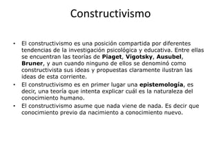 Constructivismo

•   El constructivismo es una posición compartida por diferentes
    tendencias de la investigación psicológica y educativa. Entre ellas
    se encuentran las teorías de Piaget, Vigotsky, Ausubel,
    Bruner, y aun cuando ninguno de ellos se denominó como
    constructivista sus ideas y propuestas claramente ilustran las
    ideas de esta corriente.
•   El constructivismo es en primer lugar una epistemología, es
    decir, una teoría que intenta explicar cuál es la naturaleza del
    conocimiento humano.
•   El constructivismo asume que nada viene de nada. Es decir que
    conocimiento previo da nacimiento a conocimiento nuevo.
 
