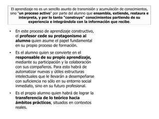 El aprendizaje no es un sencillo asunto de transmisión y acumulación de conocimientos,
sino "un proceso activo" por parte del alumno que ensambla, extiende, restaura e
      interpreta, y por lo tanto "construye" conocimientos partiendo de su
            experiencia e integrándola con la información que recibe.

•   En este proceso de aprendizaje constructivo,
    el profesor cede su protagonismo al
    alumno quien asume el papel fundamental
    en su propio proceso de formación.
•   Es el alumno quien se convierte en el
    responsable de su propio aprendizaje,
    mediante su participación y la colaboración
    con sus compañeros. Para esto habrá de
    automatizar nuevas y útiles estructuras
    intelectuales que le llevarán a desempeñarse
    con suficiencia no sólo en su entorno social
    inmediato, sino en su futuro profesional.
•   Es el propio alumno quien habrá de lograr la
    transferencia de lo teórico hacia
    ámbitos prácticos, situados en contextos
    reales.
 