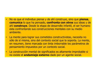 • No es que el individuo piense y de ahí construye, sino que piensa,
  comunica lo que ha pensado, confronta con otros sus ideas y de
  ahí construye. Desde la etapa de desarrollo infantil, el ser humano
  esta confrontando sus construcciones mentales con su medio
  ambiente.
• La mente para lograr sus cometidos constructivistas, necesita no
  sólo de sí misma, sino del contexto social que la soporta. La mente,
  en resumen, tiene marcada con tinta imborrable los parámetros de
  pensamiento impuestos por un contexto social.
• La construcción mental de significados es altamente improbable si
  no existe el andamiaje externo dado por un agente social.
 