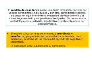 El modelo de enseñanza posee una doble dimensión: facilitar por
    un lado aprendizajes individuales y por otro, aprendizajes sociales.
       Se busca un equilibrio entre la mediación profesor-alumno y el
     aprendizaje mediado y cooperativo entre iguales. Se potencia una
      metodología constructivista, significativa y preferentemente por
                               descubrimiento.



•    El modelo subyacente es denominado aprendizaje –
     enseñanza, ya que la forma de enseñanza, entendida como
     mediación, se deriva de las teorías del aprendizaje cognitivo y
     socializado.
•    La enseñanza debe subordinarse al aprendizaje.
 