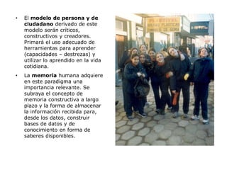 •   El modelo de persona y de
    ciudadano derivado de este
    modelo serán críticos,
    constructivos y creadores.
    Primará el uso adecuado de
    herramientas para aprender
    (capacidades – destrezas) y
    utilizar lo aprendido en la vida
    cotidiana.
•   La memoria humana adquiere
    en este paradigma una
    importancia relevante. Se
    subraya el concepto de
    memoria constructiva a largo
    plazo y la forma de almacenar
    la información recibida para,
    desde los datos, construir
    bases de datos y de
    conocimiento en forma de
    saberes disponibles.
 