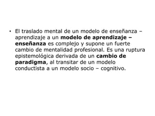 • El traslado mental de un modelo de enseñanza –
  aprendizaje a un modelo de aprendizaje –
  enseñanza es complejo y supone un fuerte
  cambio de mentalidad profesional. Es una ruptura
  epistemológica derivada de un cambio de
  paradigma, al transitar de un modelo
  conductista a un modelo socio – cognitivo.
 