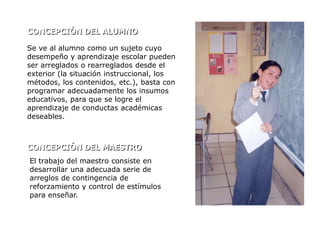 CONCEPCIÓN DEL ALUMNO

Se ve al alumno como un sujeto cuyo
desempeño y aprendizaje escolar pueden
ser arreglados o rearreglados desde el
exterior (la situación instruccional, los
métodos, los contenidos, etc.), basta con
programar adecuadamente los insumos
educativos, para que se logre el
aprendizaje de conductas académicas
deseables.



CONCEPCIÓN DEL MAESTRO
El trabajo del maestro consiste en
desarrollar una adecuada serie de
arreglos de contingencia de
reforzamiento y control de estímulos
para enseñar.
 
