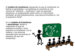 El modelo de enseñanza subyacente es que al condicionar se
facilita el aprendizaje. La enseñanza se convierte en una
manera de “adiestrar – condicionar” para así aprender-
almacenar. La programación actúa como un instrumento
facilitador de este adiestramiento, cuya tarea primordial es “ver
el programa oficial”.


Es un modelo de Enseñanza
– aprendizaje, donde lo
importante es que los
profesores enseñen, como
expertos en enseñanza y en la
materia, y los alumnos
aprendan para convertirse en
expertos (ya que son
inexpertos).
 