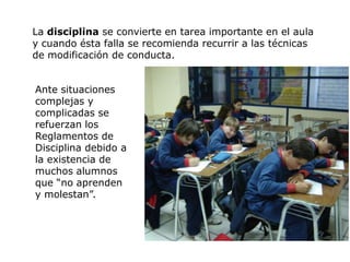 La disciplina se convierte en tarea importante en el aula
y cuando ésta falla se recomienda recurrir a las técnicas
de modificación de conducta.


Ante situaciones
complejas y
complicadas se
refuerzan los
Reglamentos de
Disciplina debido a
la existencia de
muchos alumnos
que “no aprenden
y molestan”.
 