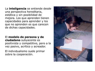 La inteligencia se entiende desde
una perspectiva hereditaria,
estática y sin posibilidad de
mejora. Los que aprenden tienen
capacidades para aprender y los
que no aprenden es que carecen
de dichas capacidades.


El modelo de persona y de
ciudadano subyacente es
positivista y competitivo, pero a la
vez pasivo, acrítico y acreador.
El individualismo suele primar
sobre la cooperación.
 