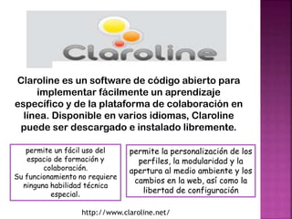 Claroline es un software de código abierto para
implementar fácilmente un aprendizaje
específico y de la plataforma de colaboración en
línea. Disponible en varios idiomas, Claroline
puede ser descargado e instalado libremente.
permite un fácil uso del
espacio de formación y
colaboración.
Su funcionamiento no requiere
ninguna habilidad técnica
especial.

permite la personalización de los
perfiles, la modularidad y la
apertura al medio ambiente y los
cambios en la web, así como la
libertad de configuración

http://www.claroline.net/

 
